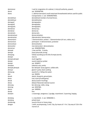 demisioner 1 ask for resignation of a cabinet. 2 strip (of authority, power).
demit see DEDEMITAN.
demo 1. (delman bermotor) small motorized threewheeled vehicle used for public
transportation. 2. see DEMONSTRASI.
demobilisan demobilized member of armed forces.
demobilisasi demobilization.
demograf demographer.
demografi demography.
demografis demographic.
demokrasi democracy.
demokrat democrat.
demokratis democratic.
demokratisasi democratization.
demokratiser /demokratisir/ democratize.
demonstarsi 1 demonstration, protest. 2 demonstration (of cars, radios, etc.).
demonstran participant in demonstration, protester
demoralisasi demoralization.
demoralisir men-demoralisir demoralization.
demotrasi see DEMONSTRASI.
dempak 1 low and flat. 2 stocky.
dempal (Java) physically strong.
dempang hollow sounding (as the fall of empty barrel).
dempel near to.
dempet,dempet stuck together.
dempir sound made by cymbal.
dempit see DEMPET.
demplon (Jakarta) cute, pretty.
dempok,dempuk ber-dempok bump against, collide with.
dempul glazier's putty, boat caulking.
dempung sound of s.t. falling into water.
den see RADEN.
denah sketch, blueprint, ground plan.
denai trail, track (of wild game).
denak decoy (used in hunting).
denas (Dewan Nasional) national council.
dencang ber-dencang rattle, clang.
dencing see DENTING.
dencis see SARDEN.
denda fine.
dendam 1 reverenge, vengeance. 2 grudge, resentment. 3 yearning, longing.
dendang 1. crow (bird). 2. see DANDANG 1.
dendeng jerked meat.
denderang sound of drum or heavy steps.
dengan 1 with, accompanying. 2 and. 3 by, by means of. 4 in. 5 by way of. 56 in the
manner of.
 