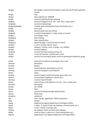 dengap ber-dengap 1pound, beat (of heart). 2 pant, be out of breath, gasp (for
breath).
dengar hear.
denger (Java, Jakarta) see DENGAR.
dengih sound of rapid breathing or gasping.
denging sound of ringing (in ears). ber-, men- buzz, ring (in ears).
dengkang sound of croaking frogs.
dengkang-dengkol crooked, bent and bowed (of hand, tree branch, etc.).
dengki envy, spite.
dengkik become weak from lack of food.
dengking 1 sound of dog yelping. 2 a yelp, squeal, or scream.
dengkir men-dengkir chirp.
dengklang lame, limping.
dengkul (Java, Jakarta) knee.
dengkung 1growl (of dog). 2 sound of metal on metal.
dengkur 1 snore, snoring. 2 grunt. 3 purr.
dengkus /dengu/ 1. whinny, snort. 2. dengu see DUNGU.
denguk sound of sobbing.
dengung sound of droning, buzzing, purring, etc.
dengus 1 snort (of animals). 2 deride with a snort.
dengut sound of murmuring (of quail), sound of vibrating (of xylophone, gong).
denok (Java) term of address to young girl, esp as nok.
denotasi denotation.
densitas density.
dentam sound of gunfire, pounding on anvil, etc.
dentang sound of clanging or loud explosion.
dentar clang.
denting sound of jingle or tinkle (of money, piano, keys, etc.).
dentum sound of boom (explosion, cannon, etc.).
dentung sound of clap of thunder.
dentur sound of pop, small explosion, etc. ber-, men- crackle, pop.
denudasi denudation.
denyak see ENYAK.
denyar flash.
denyit sound of shrieking and high-pitched noises.
denyut throb, beat.
deodoran deodorant.
dep men-, menge- pigeonhole, shelve (a question).
depa fathom.
depag (Departemen Agama) Department of Rreligious Affairs.
depak 1. akick. 2. sound of clap, clip-clop (esp. of horses'hoofs, etc.).
depan 1 fron. 2 ahead. 3 coming, next.
depang ber-depang stretch out both arms sideways.
depap sound of slap (i.e. palm of o.'s hand striking table, etc.).
deparlu (Departemen Luar Negeri) Department of Foreign Affairs.
 