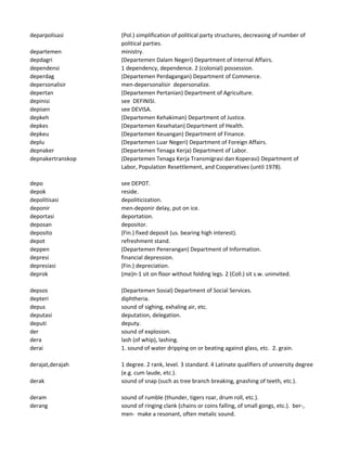 deparpolisasi (Pol.) simplification of political party structures, decreasing of number of
political parties.
departemen ministry.
depdagri (Departemen Dalam Negeri) Department of Internal Affairs.
dependensi 1 dependency, dependence. 2 (colonial) possession.
deperdag (Departemen Perdagangan) Department of Commerce.
depersonalisir men-depersonalisir depersonalize.
depertan (Departemen Pertanian) Department of Agriculture.
depinisi see DEFINISI.
depisen see DEVISA.
depkeh (Departemen Kehakiman) Department of Justice.
depkes (Departemen Kesehatan) Department of Health.
depkeu (Departemen Keuangan) Department of Finance.
deplu (Departemen Luar Negeri) Department of Foreign Affairs.
depnaker (Departemen Tenaga Kerja) Department of Labor.
depnakertranskop (Departemen Tenaga Kerja Transmigrasi dan Koperasi) Department of
Labor, Population Resettlement, and Cooperatives (until 1978).
depo see DEPOT.
depok reside.
depolitisasi depoliticization.
deponir men-deponir delay, put on ice.
deportasi deportation.
deposan depositor.
deposito (Fin.) fixed deposit (us. bearing high interest).
depot refreshment stand.
deppen (Departemen Penerangan) Department of Information.
depresi financial depression.
depresiasi (Fin.) depreciation.
deprok (me)n-1 sit on floor without folding legs. 2 (Coll.) sit s.w. uninvited.
depsos (Departemen Sosial) Department of Social Services.
depteri diphtheria.
depus sound of sighing, exhaling air, etc.
deputasi deputation, delegation.
deputi deputy.
der sound of explosion.
dera lash (of whip), lashing.
derai 1. sound of water dripping on or beating against glass, etc. 2. grain.
derajat,derajah 1 degree. 2 rank, level. 3 standard. 4 Latinate qualifiers of university degree
(e.g. cum laude, etc.).
derak sound of snap (such as tree branch breaking, gnashing of teeth, etc.).
deram sound of rumble (thunder, tigers roar, drum roll, etc.).
derang sound of ringing clank (chains or coins falling, of small gongs, etc.). ber-,
men- make a resonant, often metalic sound.
 