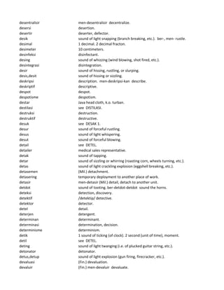 desentralisir men-desentralisir decentralize.
desersi desertion.
desertir deserter, defector.
desik sound of light snapping (branch breaking, etc.). ber-, men- rustle.
desimal 1 decimal. 2 decimal fracton.
desimeter 10 centimeters.
desinfeksi disinfectant.
desing sound of whizzing (wind blowing, shot fired, etc.).
desintegrasi disintegration.
desir sound of hissing, rustling, or slurping.
desis,desit sound of hissing or sizzling.
deskripsi description. men-deskripsi-kan describe.
deskriptif descriptive.
despot despot.
despotisme despotism.
destar Java head cloth, k.o. turban.
destilasi see DISTILASI.
destruksi destruction.
destruktif destructive.
desuk see DESAK 1.
desur sound of forceful rustling.
desus sound of light whispering.
desut sound of forceful blowing.
detail see DETEL.
detailer medical sales representative.
detak sound of tapping.
detar sound of sizzling or whirring (roasting corn, wheels turning, etc.).
detas sound of light crackling explosion (eggshell breaking, etc.).
detasemen (Mil.) detachment.
detasering temporary deployment to another place of work.
detasir men-detasir (Mil.) detail, detach to another unit.
detdot sound of tooting. ber-detdot-detdot sound the horns.
deteksi detection, discovery.
detektif /detektip/ detective.
detektor detector.
detel detail.
deterjen detergent.
determinan determinant.
determinasi determination, decision.
determinisme determinism.
detik 1 sound of ticking (of clock). 2 second (unit of time), moment.
detil see DETEL.
deting sound of light twanging (i.e. of plucked guitar string, etc.).
detonator detonator.
detus,detup sound of light explosion (gun firing, firecracker, etc.).
devaluasi (Fin.) devaluation.
devaluir (Fin.) men-devaluir devaluate.
 