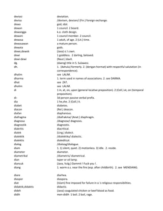 deviasi deviation.
devisa /devisen, devizen/ (Fin.) foreign exchange.
dewa god, idol.
dewan 1 council. 2 board.
dewangga k.o. cloth design.
dewani 1 council member. 2 council.
dewasa 1 adult, of age. 2 (Lit.) time.
dewasawan a mature person.
dewata gods.
dewe,dewek (Java) o.'s own.
dewi 1 goddless. 2 darling, beloved.
dewi-dewi (Naut.) davit.
dg. (daeng) title in S. Sulawesi.
dh. 1. (dahulu) formerly. 2. (dengan hormat) with respectful salutation (in
correspondence).
dhalim see LALIM.
dharma 1. term used in names of associations. 2. see DARMA.
dhat see ZAT.
dholim see LALIM.
di 1 in, at, on, upon (general locative preposition). 2 (Coll.) at, on (temporal
preposition).
di- 3d person passive verbal prefix.
dia 1 he,she. 2 (Coll.) it.
diabet diabetes.
diacon (Rel.) deacon.
diafan diaphanous.
diafragma /diafrakma/ (Anat.) diaphragm.
diagnosa /diagnose/ diagnosis.
diagnostik diagnostic.
diakritis diacritical.
dialek (Ling.) dialect.
dialektik /dialektika/ dialectic.
dialektis dialedtical.
dialog /dialoog/dialogue.
diam 1. 1) silent, quiet. 2) motionless. 3) idle. 2. reside.
diameter diameter.
diametrikal /diametris/ diametrical.
dian taper or oil lamp.
diancuk (Java, Vulg.) Dammit ! Fuck you !.
diang 1. warm o.s. near the fire (esp. after childbirth). 2. see MENDIANG.
diare diarhea.
diaspor diaspora.
diat (Islam) fine imposed for failure in o.'s religious responsibilities.
didaktik,didaktis didactic.
dideh (Java) coagulated chicken or beef blood as food.
didih men-didih 1 boil. 2 boil, rage.
 