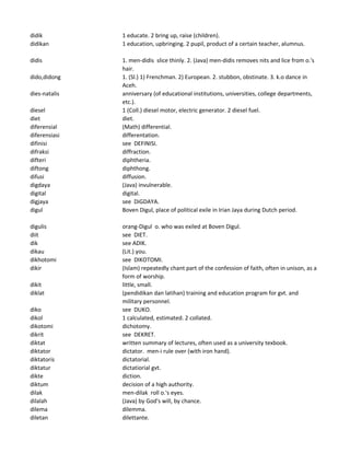 didik 1 educate. 2 bring up, raise (children).
didikan 1 education, upbringing. 2 pupil, product of a certain teacher, alumnus.
didis 1. men-didis slice thinly. 2. (Java) men-didis removes nits and lice from o.'s
hair.
dido,didong 1. (Sl.) 1) Frenchman. 2) European. 2. stubbon, obstinate. 3. k.o dance in
Aceh.
dies-natalis anniversary (of educational institutions, universities, college departments,
etc.).
diesel 1 (Coll.) diesel motor, electric generator. 2 diesel fuel.
diet diet.
diferensial (Math) differential.
diferensiasi differentation.
difinisi see DEFINISI.
difraksi diffraction.
difteri diphtheria.
diftong diphthong.
difusi diffusion.
digdaya (Java) invulnerable.
digital digital.
digjaya see DiGDAYA.
digul Boven Digul, place of political exile in Irian Jaya during Dutch period.
digulis orang-Digul o. who was exiled at Boven Digul.
diit see DIET.
dik see ADIK.
dikau (Lit.) you.
dikhotomi see DIKOTOMI.
dikir (Islam) repeatedly chant part of the confession of faith, often in unison, as a
form of worship.
dikit little, small.
diklat (pendidikan dan latihan) training and education program for gvt. and
military personnel.
diko see DUKO.
dikol 1 calculated, estimated. 2 collated.
dikotomi dichotomy.
dikrit see DEKRET.
diktat written summary of lectures, often used as a university texbook.
diktator dictator. men-i rule over (with iron hand).
diktatoris dictatorial.
diktatur dictatiorial gvt.
dikte diction.
diktum decision of a high authority.
dilak men-dilak roll o.'s eyes.
dilalah (Java) by God's will, by chance.
dilema dilemma.
diletan dilettante.
 