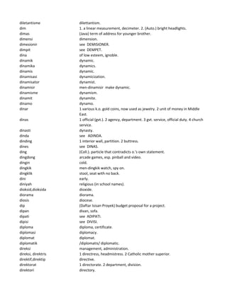 diletantisme dilettantism.
dim 1. a linear measurement, decimeter. 2. (Auto.) bright headlights.
dimas (Java) term of address for younger brother.
dimensi dimension.
dimesionir see DEMISIONER.
dimpit see DEMPET.
dina of low esteem, ignoble.
dinamik dynamic.
dinamika dynamics.
dinamis dynamic.
dinamisasi dynamicization.
dinamisator dynamist.
dinamisir men-dinamisir make dynamic.
dinamisme dynamism.
dinamit dynamite.
dinamo dynamo.
dinar 1 various k.o. gold coins, now used as jewelry. 2 unit of money in Middle
East.
dinas 1 official (gvt.). 2 agency, department. 3 gvt. service, official duty. 4 church
service.
dinasti dynasty.
dinda see ADINDA.
dinding 1 interior wall, partition. 2 buttress.
dines see DINAS.
ding (Coll.). particle that contradicts o.'s own statement.
dingdong arcade games, esp. pinball and video.
dingin cold.
dingkik men-dingkik watch, spy on.
dingklik stool, seat with no back.
dini early.
diniyah religious (in school names).
dioksid,dioksida dioxide.
diorama diorama.
diosis diocese.
dip (Daftar Isisan Proyek) budget proposal for a project.
dipan divan, sofa.
dipati see ADIPATI.
dipisi see DIVISI.
diploma diploma, certificate.
diplomasi diplomacy.
diplomat diplomat.
diplomatik /diplomatis/ diplomatic.
direksi management, administration.
direksi, direktris 1 directress, headmistress. 2 Catholic mother superior.
direktif,direktip directive.
direktorat 1 directorate. 2 department, division.
direktori directory.
 