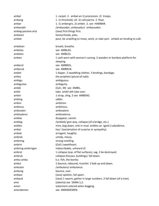 ambal 1. carpet. 2. ambal-an 1) procession. 2) troops.
ambang 1. 1) threshold, sill. 2) railroad tie. 2. float.
ambar 1. 1) ambergris. 2) amber. 2. see HAMBAR.
ambasadir /ambasador, ambasadur/ ambassador.
ambeg-parama-arta (Java) first things first.
ambeien hemorrhoids, piles.
ambek pout, be unwilling to move, work, or take part. ambek-an tending to sulk.
ambekan breath, breathe.
ambelas see AMBLAS.
ambeles see AMBLES.
amben 1 sash worn with woman's sarong. 2 wooden or bamboo platform for
sleeping.
amberol see AMBROL.
amberuk see AMBRUK.
ambet 1 diaper. 2 swaddling clothes. 3 bindings, bandage.
ambia the prophets (plural of nabi).
ambigu ambiguous.
ambiguitas ambiguity.
ambik (Call., M) see AMBIL.
ambil take. ambil-alih take over.
ambin 1 strap, sling. 2 see AMBEN2.
ambing udder.
ambisi ambition.
ambisius ambitious.
ambivalen ambivalent.
ambivalensi ambivalence.
amblas disappear, vanish.
ambleg /amblek/ give way, collapse (of a bridge, etc.).
ambles mire, bog down, sink in mud. ambles-an (geol.) subsidence.
amboi hey ! (exclamation of surprise or sympathy).
ambok arrogant, haughty.
ambrek untidy, messy.
ambreng strong-smelling.
ambrin (Coll.) sweetheart.
ambring-ambringan indescribable, unheard of.
ambrol 1 collapse (esp. of flat surfaces), sag. 2 be destroyed.
ambruk collapse (houses, buildings). fall down.
ambu-ambu k.o. fish, the bonito.
ambul 1 bounce, rebound, ricochet. 2 bob up and down.
ambulan /ambulans/ ambulance.
ambung bounce, soar.
ambyar (Java) splatter, fall apart.
ambyuk (Java) 1 swarm, gather in large numbers. 2 fall down (of a tree).
ame (Jakarta) see SAMA 1,2.
amen statement uttered when begging.
amendemen see AMANDEMEN.
 
