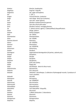 direktur director, headmaster.
dirgahayu long live ! long life.
dirgantara sky, upper atmosphere.
diri 1. self. 2.
dirigen musical director, conductor.
dirigir men-dirigir direct (an orchestra).
diris men-diris water (plants).
dirjen (Direktor Jenderal) director general.
dirus men-dirus flush with water.
dirut (Direktor Utama) managing director.
dis 1. (dinas) service, agency. 2 (diskualifikasi) disqualification.
disain design, pattern.
disainer fashion designer.
disel see DIESEL.
disembarkasi disembarkation.
disen see DISAIN.
disenteri,disentri dysentery.
disersi see DESERSI.
disertasi dissertation.
disertir see DESERTIR.
disharmoni disharmony.
disiden dissident.
disintegrasi organizational disintegration (of parties, cabinets,etc).
disipasi dissipation.
disipel disciple.
disiplin discipline.
disipliner disciplinary.
disjoki (Coll.) disc jockey.
disket floppy disc.
disko discotheque. dance to disco music.
diskontinuitas discontinuity.
diskonto (Fin.) discount.
diskotek /diskotik/ 1 discotheque. 2 collection of phonograph records. 3 producer of
music cassettes.
diskredit discredit.
diskrepansi discrepancy.
diskridit see DISKREDIT.
diskriminasi discrimination.
diskriminatif discriminatory.
diskualifikasi disqualification.
diskualifisir men-diskualifisir disqualify.
diskusi discussion.
dislokasi 1 (Med.) dislocation. 2 disturbance.
disonan dissonant.
disonansi dissonance.
disorganisasi disorganization.
disparitas disparity.
 