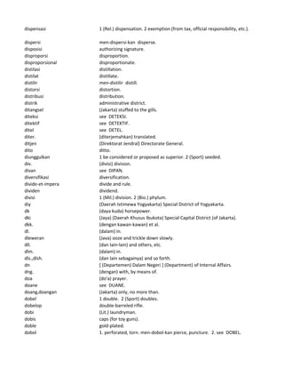 dispensasi 1 (Rel.) dispensation. 2 exemption (from tax, official responsibility, etc.).
dispersi men-dispersi-kan disperse.
disposisi authorizing signature.
disproporsi disproportion.
disproporsional disproportionate.
distilasi distillation.
distilat distillate.
distilir men-distilir distill.
distorsi distortion.
distribusi distribution.
distrik administrative district.
ditangsel (Jakarta) stuffed to the gills.
diteksi see DETEKSI.
ditektif see DETEKTIF.
ditel see DETEL.
diter. (diterjemahkan) translated.
ditjen (Direktorat Jendral) Directorate General.
dito ditto.
diunggulkan 1 be considered or proposed as superior. 2 (Sport) seeded.
div. (divisi) division.
divan see DIPAN.
diversifikasi diversification.
divide-et-impera divide and rule.
dividen dividend.
divisi 1 (Mil.) division. 2 (Bio.) phylum.
diy (Daerah Istimewa Yogyakarta) Special District of Yogyakarta.
dk (daya kuda) horsepower.
dki (Jaya) (Daerah Khusus Ibukota) Special Capital District (of Jakarta).
dkk. (dengan kawan-kawan) et al.
dl. (dalam) in.
dleweran (Java) ooze and trickle down slowly.
dll. (dan lain-lain) and others, etc.
dlm. (dalam) in.
dls.,dlsh. (dan lain sebagainya) and so forth.
dn [ (Departemen) Dalam Negeri ] (Department) of Internal Affairs.
dng. (dengan) with, by means of.
doa (do'a) prayer.
doane see DUANE.
doang,doangan (Jakarta) only, no more than.
dobel 1 double. 2 (Sport) doubles.
dobelop double-barreled rifle.
dobi (Lit.) laundryman.
dobis caps (for toy guns).
doble gold-plated.
dobol 1. perforated, torn. men-dobol-kan pierce, puncture. 2. see DOBEL.
 