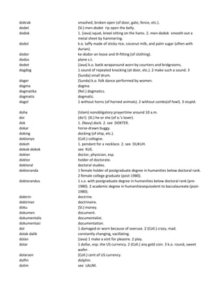 dobrak smashed, broken open (of door, gate, fence, etc.).
dodet (Sl.) men-dodet rip open the belly.
dodok 1. (Java) squat, kneel sitting on the hams. 2. men-dodok smooth out a
metal sheet by hammering.
dodol k.o. taffy made of sticky rice, coconut milk, and palm sugar (often with
durian).
dodor ke-dodor-an loose and ill-fitting (of clothing).
dodos plane s.t.
dodot (Java) k.o. batik wraparound worn by courtiers and bridgrooms.
dogdog 1 sound of repeated knocking (at door, etc.). 2 make such a sound. 3
(Sunda) small drum.
doger (Sunda) k.o. folk dance performed by women.
dogma dogma.
dogmatika (Rel.) dogmatics.
dogmatis dogmatic.
dogol 1 without horns (of horned animals). 2 without combs(of fowl). 3 stupid.
doha (Islam) nonobligatory prayertime around 10 a.m.
doi (do'i) (Sl.) he or she (of o.'s lover).
dok 1. (Navy) dock. 2. see DOKTER.
dokar horse-drawn buggy.
doking docking (of ship, etc.).
doklonyo (Coll.) collogne.
dokoh 1. pendant for a necklace. 2. see DUKUH.
dokok-dokok see KUE.
dokter doctor, physician, esp.
doktor holder of doctorate.
doktoral doctoral studies.
doktoranda 1 female holder of postgraduate degree in humanities below doctoral rank.
2 female college graduate (post-1980).
doktorandus 1 s.o. with postgraduate degree in humanities below doctoral rank (pre-
1980). 2 academic degree in humanitiesequivalent to baccalaureate (post-
1980).
doktrin doctrine.
doktriner doctrinaire.
doku (Sl.) money.
dokumen document.
dokumentalis documentalist.
dokumentasi documentation.
dol 1 damaged or worn because of overuse. 2 (Coll.) crazy, mad.
dolak-dalik constantly changing, vacillating.
dolan (Java) 1 make a visit for pleasire. 2 play.
dolar 1 dollar, esp. the US currency. 2 (Coll.) any gold coin. 3 k.o. round, sweet
wafer.
dolarsen (Coll.) cent of US currency.
dolfin dolphin.
dolim see LALIM.
 