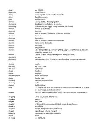 dollar see DOLAR.
dolle-mina radical feminist.
dolog (depot logistik) warehouse for foodstuff.
dolok (Batak) mountain.
dom (Coll.) compass.
domba 1 sheep. 2 (Rel.) the congregation.
domblong (Java) open-mouthed due to surprise.
dombrong ke-dombrong-an baggy, fitting too loose (of clothes).
domein domain (of authority).
domestik domestic.
domina term of reference for female Protestant minister.
dominan dominant.
dominasi domination.
domine term of reference for Protestant minister.
dominir men-dominir dominate.
domino dominoes.
domisili (Leg.) domicile.
dompak 1 ber-dompak 1) leap, jump (in fighting). 2) prance (of horses). 2. densely
packed (of houses, etc.).
dompet 1 wallet. 2 relief fund (often organized by a publication).
domplang see-saw.
dompleng men-dompleng join, double up. pen-dompleng non paying passenger.
dompol bunch.
don-juan see DON-YUAN.
don-yuan womanizer.
donasi donation.
donat doughnut.
donatir,donatur donor, benefactor.
donau Danube River.
doncang men-doncang jump, leap.
dondang cradle.
donder (Coll.) scolding.
dong 1. (Coll.) partical asserting that interlocutor should already know or do what
o. is asserting. 2. (E. Indonesia) they.
dongak men-,ter- 1 pointed upward (of head, rifle muzzle, etc.). 2 gaze up(ward).
dongeng 1 fairy tale, legend. 2 nonsense.
dongkak leap up.
dongkel lever, jack.
dongkol 1. 1) resentful, acrimonious. 2) irked, vexed. 2. ex-, former.
dongkrak (Auto.) jack.
dongkrok (Java) n- dongkrok remain motionless.
dongok 1 ponderous, hulking. 2 stupid.
dongong men-dongong stare open-mouthed.
donor donor.
doorslag see DORSLAG.
 