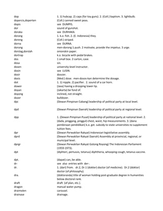 dop 1. 1) hubcap. 2) caps (for toy guns). 2. (Coll.) baptism. 3. lightbulb.
dopercis,doperten (Coll.) canned sweet peas.
dopis see DUMPIS.
dor sound of gunshot.
doraka see DURHAKA.
dorang 1. k.o. fish. 2. (E. Indonesia) they.
doreng (Coll.) striped.
dorna see DURNA.
dorong men-dorong 1 push. 2 motivate, provide the impetus. 3 urge.
dorslag,dorslah onionskin paper.
dortrap k.o. bicycle with pedal brakes.
dos 1 small box. 2 carton, case.
dosa sin.
dosen university-level instructor.
dosin see LUSIN.
dosir dossier.
dosis (Med.) dose. men-dosos-kan determine the dosage.
dot 1. 1) nipple. 2) pacifier. 2. sound of a car horn.
dower (Java) having a drooping lower lip.
doyan (Jakarta) be fond of.
doyong inclined, not straight.
dozer bulldozer.
dpc (Dewan Pimpinan Cabang) leadership of political party at local level.
dpd (Dewan Pimpinan Daerah) leadership of political party at regional level.
dpp 1. (Dewan Pimpinan Pusat) leadership of political party at national level. 2.
(dada, pinggang, pinggul) chest, waist, hip measurements. 3. (dana
pembinaan pendidikan) k.o. gvt. subsidy to state universities to supplement
tuition fees.
dpr (Dewan Perwakilan Rakyat) Indonesian legistilative assembly.
dprd (Dewan Perwakilan Rakyat Daerah) Assembly at provincial, regional, or
municipal level.
dprgr (Dewan Perwakilan Rakyat Gotong Royong) The Indonesian Parliament
(1959-1973).
dpt (diphteri, pertussis, tetanus) diphtheria, whooping cough, tetanus vaccine.
dpt. (dapat) can, be able.
dr- see also entries with der-.
dr. 1. (dari) from. dr.2, Dr.1 (dokter) doctor (of medicine). Dr.2 (doktor)
doctor (of philosophy).
dra. (doktoranda) title of woman holding post-graduate degree in humanities
below doctoral rank.
draft draft (of plan, etc.).
dragon manual water pump.
draimolen carousel.
drainase drainage.
 