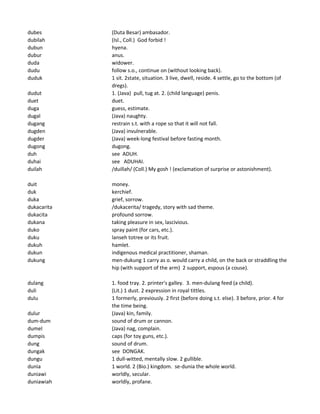 dubes (Duta Besar) ambasador.
dubilah (Isl., Coll.) God forbid !
dubun hyena.
dubur anus.
duda widower.
dudu follow s.o., continue on (without looking back).
duduk 1 sit. 2state, situation. 3 live, dwell, reside. 4 settle, go to the bottom (of
dregs).
dudut 1. (Java) pull, tug at. 2. (child language) penis.
duet duet.
duga guess, estimate.
dugal (Java) naughty.
dugang restrain s.t. with a rope so that it will not fall.
dugden (Java) invulnerable.
dugder (Java) week-long festival before fasting month.
dugong dugong.
duh see ADUH.
duhai see ADUHAI.
duilah /duillah/ (Coll.) My gosh ! (exclamation of surprise or astonishment).
duit money.
duk kerchief.
duka grief, sorrow.
dukacarita /dukacerita/ tragedy, story with sad theme.
dukacita profound sorrow.
dukana taking pleasure in sex, lascivious.
duko spray paint (for cars, etc.).
duku lanseh totree or its fruit.
dukuh hamlet.
dukun indigenous medical practitioner, shaman.
dukung men-dukung 1 carry as o. would carry a child, on the back or straddling the
hip (with support of the arm) 2 support, espous (a couse).
dulang 1. food tray. 2. printer's galley. 3. men-dulang feed (a child).
duli (Lit.) 1 dust. 2 expression in royal tittles.
dulu 1 formerly, previously. 2 first (before doing s.t. else). 3 before, prior. 4 for
the time being.
dulur (Java) kin, family.
dum-dum sound of drum or cannon.
dumel (Java) nag, complain.
dumpis caps (for toy guns, etc.).
dung sound of drum.
dungak see DONGAK.
dungu 1 dull-witted, mentally slow. 2 gullible.
dunia 1 world. 2 (Bio.) kingdom. se-dunia the whole world.
duniawi worldly, secular.
duniawiah worldly, profane.
 