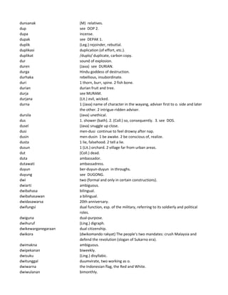 dunsanak (M) relatives.
dup see DOP 2.
dupa incense.
dupak see DEPAK 1.
duplik (Leg.) rejoinder, rebuttal.
duplikasi duplication (of effort, etc.).
duplikat /duplo/ duplicate, carbon copy.
dur sound of explosion.
duren (Java) see DURIAN.
durga Hindu goddess of destruction.
durhaka rebellious, insubordinate.
duri 1 thorn, burr, spine. 2 fish bone.
durian durian fruit and tree.
durja see MURAM.
durjana (Lit.) evil, wicked.
durna 1 (Java) name of character in the wayang, adviser first to o. side and later
the other. 2 intrigue-ridden adviser.
dursila (Java) unethical.
dus 1. shower (bath). 2. (Coll.) so, consequently. 3. see DOS.
dusel (Java) snuggle up close.
dusi men-dusi continue to feel drowsy after nap.
dusin men-dusin 1 be awake. 2 be conscious of, realize.
dusta 1 lie, falsehood. 2 tell a lie.
dusun 1 (Lit.) orchard. 2 village far from urban areas.
dut (Coll.) dead.
duta ambassador.
dutawati ambassadress.
duyun ber-duyun-duyun in throughs.
duyung see DUGONG.
dwi two (formal and only in certain constructions).
dwiarti ambiguous.
dwibahasa bilingual.
dwibahasawan a bilingual.
dwidasawarsa 20th anniversary.
dwifungsi dual function, esp. of the military, referring to its soldierly and political
roles.
dwiguna dual-purpose.
dwihuruf (Ling.) digraph.
dwikewarganegaraan dual citizenship.
dwikora (dwikomando rakyat) The people's two mandates: crush Malaysia and
defend the revolution (slogan of Sukarno era).
dwimakna ambiguous.
dwipekanan biweekly.
dwisuku (Ling.) disyllabic.
dwitunggal duumvirate, two working as o.
dwiwarna the Indonesian flag, the Red and White.
dwiwulanan bimonthly.
 