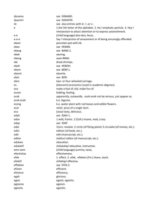 dynamo see DINAMO.
dysentri see DISENTRI.
dz see also entries with d-. l-.or z-.
e 1.the 5th letter of the alphabet. 2. Ha ! emphatic particle. 3. Hey !
interjection to attact attention or to express astonishment.
e-e (child language) doo-doo, feces.
e-e-e Say ! interjection of amazement or of being amusingly offended.
ebam porcelain pot with lid.
eban see HEBAN.
ebang see BANG 2.
ebek awning.
ebeng seee IBING.
ebi dried shrimps.
eboh see HEBOH.
ebom see BOM 1.
ebonit ebonite.
ebor see BOR.
ebro two- or four-wheeled carriage.
ec. (ekonomi) economics (used in academic degrees).
ece make a fool of, kid, make fun of.
ecean kidding, fooling.
ecek apparently, outwardly. ecek-ecek not be serious, just appear as.
ecek-ecek k.o. legume.
eceng k.o. water plant with red leaves and edible flowers.
ecer retail. price of a single item.
eco (Java) tasty, delicious.
edah see IDAH 1.
edan 1 wild, frantic. 2 (Coll.) insane, mad, crazy.
edap see IDAP.
edar 1turn, revolve. 2 circle (of flying plane) 3 circulate (of money, etc.).
edisi edition (of book, etc.).
edit edit (manuscript, etc.).
editor /editur/ editor (of manuscript, etc.).
edukasi education.
edukatif /edukatip/ educative, instructive.
eem-eem (child language) yummy, tasty.
efectivitas effectiveness.
efek 1. effect. 2. efek, efekten (Fin.) share, stock.
efektif /efektip/ effective.
effekten see EFEK 2.
efisien efficient.
efisiensi efficiency.
egah glorious.
egois egoist, egoistic.
egoisme egoism.
egoistis egoistic.
 