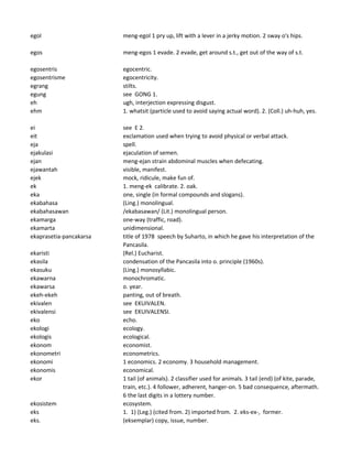 egol meng-egol 1 pry up, lift with a lever in a jerky motion. 2 sway o's hips.
egos meng-egos 1 evade. 2 evade, get around s.t., get out of the way of s.t.
egosentris egocentric.
egosentrisme egocentricity.
egrang stilts.
egung see GONG 1.
eh ugh, interjection expressing disgust.
ehm 1. whatsit (particle used to avoid saying actual word). 2. (Coll.) uh-huh, yes.
ei see E 2.
eit exclamation used when trying to avoid physical or verbal attack.
eja spell.
ejakulasi ejaculation of semen.
ejan meng-ejan strain abdominal muscles when defecating.
ejawantah visible, manifest.
ejek mock, ridicule, make fun of.
ek 1. meng-ek calibrate. 2. oak.
eka one, single (in formal compounds and slogans).
ekabahasa (Ling.) monolingual.
ekabahasawan /ekabasawan/ (Lit.) monolingual person.
ekamarga one-way (traffic, road).
ekamarta unidimensional.
ekaprasetia-pancakarsa title of 1978 speech by Suharto, in which he gave his interpretation of the
Pancasila.
ekaristi (Rel.) Eucharist.
ekasila condensation of the Pancasila into o. principle (1960s).
ekasuku (Ling.) monosyllabic.
ekawarna monochromatic.
ekawarsa o. year.
ekeh-ekeh panting, out of breath.
ekivalen see EKUIVALEN.
ekivalensi see EKUIVALENSI.
eko echo.
ekologi ecology.
ekologis ecological.
ekonom economist.
ekonometri econometrics.
ekonomi 1 economics. 2 economy. 3 household management.
ekonomis economical.
ekor 1 tail (of animals). 2 classifier used for animals. 3 tail (end) (of kite, parade,
train, etc.). 4 follower, adherent, hanger-on. 5 bad consequence, aftermath.
6 the last digits in a lottery number.
ekosistem ecosystem.
eks 1. 1) (Leg.) (cited from. 2) imported from. 2. eks-ex-, former.
eks. (eksemplar) copy, issue, number.
 