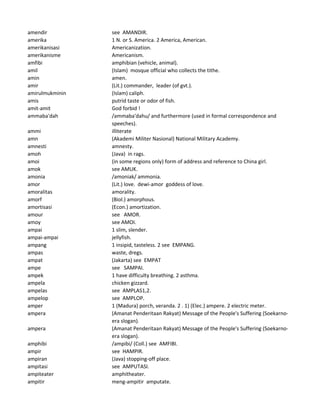 amendir see AMANDIR.
amerika 1 N. or S. America. 2 America, American.
amerikanisasi Americanization.
amerikanisme Americanism.
amfibi amphibian (vehicle, animal).
amil (Islam) mosque official who collects the tithe.
amin amen.
amir (Lit.) commander, leader (of gvt.).
amirulmukminin (Islam) caliph.
amis putrid taste or odor of fish.
amit-amit God forbid !
ammaba'dah /ammaba'dahu/ and furthermore (used in formal correspondence and
speeches).
ammi illiterate
amn (Akademi Militer Nasional) National Military Academy.
amnesti amnesty.
amoh (Java) in rags.
amoi (in some regions only) form of address and reference to China girl.
amok see AMUK.
amonia /amoniak/ ammonia.
amor (Lit.) love. dewi-amor goddess of love.
amoralitas amorality.
amorf (Biol.) amorphous.
amortisasi (Econ.) amortization.
amour see AMOR.
amoy see AMOI.
ampai 1 slim, slender.
ampai-ampai jellyfish.
ampang 1 insipid, tasteless. 2 see EMPANG.
ampas waste, dregs.
ampat (Jakarta) see EMPAT
ampe see SAMPAI.
ampek 1 have difficulty breathing. 2 asthma.
ampela chicken gizzard.
ampelas see AMPLAS1,2.
ampelop see AMPLOP.
amper 1 (Madura) porch, veranda. 2 . 1) (Elec.) ampere. 2 electric meter.
ampera (Amanat Penderitaan Rakyat) Message of the People's Suffering (Soekarno-
era slogan).
ampera (Amanat Penderitaan Rakyat) Message of the People's Suffering (Soekarno-
era slogan).
amphibi /ampibi/ (Coll.) see AMFIBI.
ampir see HAMPIR.
ampiran (Java) stopping-off place.
ampitasi see AMPUTASI.
ampiteater amphitheater.
ampitir meng-ampitir amputate.
 