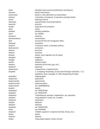 eksak /eksakta/ exact sciences (mathematics and physics).
eksamen (Acad.) examination.
eksaminator (Acad.) o. who administers an examination.
eksekusi 1 execution, carrying out. 2 execution, putting to death.
eksem /eksema/ eczema.
eksemplar copy (of book), issue (of periodical).
eksentrik eccentric.
eksepsi (Leg.) demurrer,exception.
ekses excess.
ekshibisi /eksibisi/ exhibition.
eksim see EKSEM.
eksistensi existence.
eksistensialisme existentialism.
eksit exit permit from the immigration office.
ekskavasi excavation.
eksklusif 1 exclusive, select. 2 excluded, without.
eksklusivisme exclusivism.
ekskursi excursion.
ekskutif executive.
eksodus exodus, mass migration out of a place.
eksogami exogamy.
eksogen exogenous.
eksotik /eksotis/ exotic.
ekspansi expansion (of territory, gas, etc.).
ekspansif expansive.
ekspansionis 1 expansionist. 2 expansionistic.
ekspedisi 1. 1) shipping, forwarding. 2) mail room 9of large institution). 2. 1)
expedition, jaunt, campaign. 2) (Mil.) dispatching of troops.
ekspeditur shipping agent.
eksperimen experiment.
eksperimental experimental.
eksperimentasi experimentation.
eksperimentil see EXPERIMENTAL.
eksplisit explicit.
eksploatasi see EKSPLOITASI.
eksploatir see EKSPLOITIR.
eksploitasi 1 development, working. 2 exploitation, use, operation.
eksploitir meng-eksploitir 1 work, use. 2 exploit.
eksplorasi exploration.
eksplosi explosion.
eksplosif explosive.
eksplotasi see EKSPLOITASI.
ekspo see EKSPOSISI.
eksponen 1 (Math.) exponent. 2 exponent (of idea, theory, etc.).
ekspor export.
eksportir exporter.
ekspos meng-ekspos expose, reveal, uncover.
 