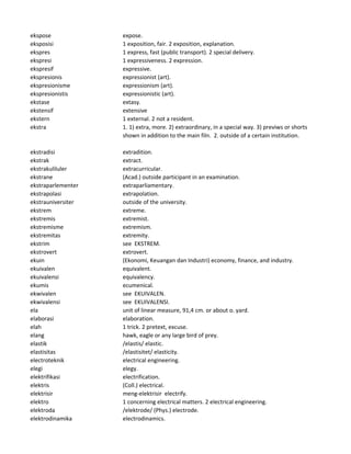 ekspose expose.
eksposisi 1 exposition, fair. 2 exposition, explanation.
ekspres 1 express, fast (public transport). 2 special delivery.
ekspresi 1 expressiveness. 2 expression.
ekspresif expressive.
ekspresionis expressionist (art).
ekspresionisme expressionism (art).
ekspresionistis expressionistic (art).
ekstase extasy.
ekstensif extensive
ekstern 1 external. 2 not a resident.
ekstra 1. 1) extra, more. 2) extraordinary, in a special way. 3) previws or shorts
shown in addition to the main filn. 2. outside of a certain institution.
ekstradisi extradition.
ekstrak extract.
ekstrakuliluler extracurricular.
ekstrane (Acad.) outside participant in an examination.
ekstraparlementer extraparliamentary.
ekstrapolasi extrapolation.
ekstrauniversiter outside of the university.
ekstrem extreme.
ekstremis extremist.
ekstremisme extremism.
ekstremitas extremity.
ekstrim see EKSTREM.
ekstrovert extrovert.
ekuin (Ekonomi, Keuangan dan Industri) economy, finance, and industry.
ekuivalen equivalent.
ekuivalensi equivalency.
ekumis ecumenical.
ekwivalen see EKUIVALEN.
ekwivalensi see EKUIVALENSI.
ela unit of linear measure, 91,4 cm. or about o. yard.
elaborasi elaboration.
elah 1 trick. 2 pretext, excuse.
elang hawk, eagle or any large bird of prey.
elastik /elastis/ elastic.
elastisitas /elastisitet/ elasticity.
electroteknik electrical engineering.
elegi elegy.
elektrifikasi electrification.
elektris (Coll.) electrical.
elektrisir meng-elektrisir electrify.
elektro 1 concerning electrical matters. 2 electrical engineering.
elektroda /elektrode/ (Phys.) electrode.
elektrodinamika electrodinamics.
 