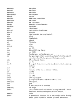 elektrolisa electrolysis.
elektrolit electrolyte.
elektrolitis electrolytic.
elektromagnit electromagnet.
elektron electron.
elektronik 1 electronic. 2 electronics.
elektronika electronics.
elektronis see ELEKTRONIK.
elemen 1 element. 2 (Chem.) element.
elementer elementary.
eleng rock (of boat).
eliminasi meng-eliminasi-kan eliminate.
eliminir eliminate.
eling (Java) remember (esp. in spiritualism).
elips ellipse.
elipsis (Ling.) ellipsis.
elipsoide elipsoid.
elit /elite/ elite.
elitis elitist.
elitisme elitism.
elo see ELA.
elok 1 beautiful, lovely. 2 good.
elon see KELON.
elpiji (liquid propane gas) liquid propane gas.
els (Europese Lagere School) k.o. elemtary school of colonial period with
instruction in Dutch for Europeans and the indigenous elite.
eltor (Med.) eltor, k.o. cholera.
elu see LU.
elu-elu 1. meng-elu-elu come in waves (of sound), reverberate. 2. acclaim give
applause.
eluk see LUK.
elus meng-elus stroke. elus-an a caress. 2 flattery.
em see M 1.
email enamel.
emak see MAK.
emam (child language) eat.
emang (Sunda) term off address and reference for o.'s uncle.
emansipasi emancipation.
emas gold.
emat 1. (Che.) checkmate. 2. see MAT2.
embacang k.o. mango.
embah (Java) 1 term of address and reference for o.'s grandparent. 2 term of
address and reference for old person, teacher, or mystic.
embalau shellac.
emban 1. 1) breastband, waistband, sash. 2) belly band (for horses). 2. meng-
emban 1) carry out, execute, perform. 2) support. 3.nursemaid.
 