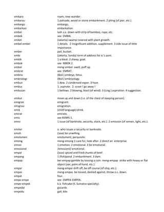 embara roam, rove wander.
embarau 1 palisade, wood or stone embankment. 2 piling (of pier, etc.).
embargo embargo.
embarkasi embarkation.
embat lash s.o. down with strip of bamboo, rope, etc.
embek see EMBIK.
embel (Jakarta) swamp covered with plant growth.
embel-embel 1 details. 2 insignificant addition, supplement. 3 side issue of little
importance.
ember pail, bucket.
embi (Jakarta, Sunda) term of address for o.'s aunt.
embik 1 a bleat. 2 sheep, goat.
embok see MBOK 2.
embol meng-embol swell, puff up.
embrat see EMRAT.
embrio (Biol.) embryo, fetus.
embriologi (Biol.) embryology.
embun 1 dew. 2 condensed vapor. 3 haze.
embus 1. aspirate. 2. scoot ! go away !
embusan 1 bellows. 2 blowing, blast (of wind). 3 (Ling.) aspiration. 4 suggestion.
embut move up and down (i.e. of the chest of sleeping person).
emigran emigrant.
emigrasi emigration.
emik (child language) drink.
emirat emirate.
emis see KEMIS 1.
emisi 1 issue (of banknote, security, stock, etc.). 2 emission (of semen, light, etc.).
emiter o. who issues a security or banknote.
emoh (Java) be unwilling.
emolumen emolument, perquisite.
emong meng-emong 1 care for, look after. 2 direct an enterprise.
emosi 1 emotion. 2 emotional. 3 be emotional.
emosional /emosionil/ emotional.
empal (Java) spiced and fried chunks of beef.
empang 1 (fish)pond. 2 embankment. 3 dam.
empap ber-empap gamble by tossing a coin. meng-empap strike with heavy or flat
object (oar, palm of hand, etc.).
empar meng-empar drift off, be off course (of ship, etc.).
empas meng-empas be tossed, dashed against, throw o.s. down.
empat four.
empe-empe see EMPEK-EMPEK.
empe-empek k.o. fishcake (S. Sumatra specialty).
empedal gizzards.
empedu gall, bile.
 