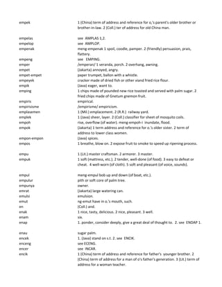 empek 1 (China) term of address and reference for o,'s parent's older brother or
brother-in-law. 2 (Coll.) ter of address for old China man.
empelas see AMPLAS 1,2.
empelop see AMPLOP.
empenak meng-empenak 1 spoil, coodle, pamper. 2 (friendly) persuasion, prais,
flattery.
empeng see EMPING.
emper /emperan/ 1 veranda, porch. 2 overhang, awning.
empet (Jakarta) annoyed, angry.
empet-empet paper trumpet, ballon with a whistle.
empeyek cracker made of dried fish or other viand fried rice flour.
empik (Java) eager, want to.
emping 1 chips made of pounded new rice toasted and served with palm sugar. 2
fried chips made of Gnetum gnemon fruit.
empiris empirical.
empirisisme /empirisme/ empiricism.
emplasemen 1 (Mil.) emplacement. 2 (R.R.) railway yard.
emplek 1 (Java) sheer, layer. 2 (Coll.) classifier for sheet of mosquito coils.
empoh rise, overflow (of water). meng-empoh-i inundate, flood.
empok (Jakarta) 1 term address and reference for o.'s older sister. 2 term of
address to lower class women.
empon-empon (Java) spices.
empos 1 breathe, blow on. 2 expose fruit to smoke to speed up ripening process.
empu 1 (Lit.) master craftsman. 2 armorer. 3 master.
empuk 1 soft (mattress, etc.). 2 tender, well-done (of food). 3 easy to defeat or
cheat. 4 well-worn (of cloth). 5 soft and pleasant (of voice, sounds).
empul meng-empul bob up and down (of boat, etc.).
empulur pith or soft core of palm tree.
empunya owner.
emrat (Jakarta) large watering can.
emulsi emulsion.
emut ng-emut have in o.'s mouth, such.
en (Coll.) and.
enak 1 nice, tasty, delicious. 2 nice, pleasant. 3 well.
enam six.
enap 1. ponder, consider deeply, give a great deal of thought to. 2. see ENDAP 1.
enau sugar palm.
encek 1. (Java) stand on s.t. 2. see ENCIK.
enceng see ECENG.
encer see INCAR.
encik 1 (China) term of address and reference for father's younger brother. 2
(China) term of address for a man of o's father's generation. 3 (Lit.) term of
address for a woman teacher.
 