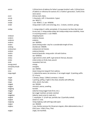 encim 1 (China) term of address for father's younger brother's wife. 2 (China) term
of address or reference for woman of o.'s mother's generation. 3 wife of the
store owner.
encit (China) cloth, fabric.
encok 1 rheumatic, stiff. 2 rheumatism. 3 gout.
encot see INCUT 2.
endak 1 see NDAK 1. 2. see HENDAK.
endal meng-endal 1 stuff, cram (into bag, etc.). 2 elastic, resilient, springy.
endap 1. meng-endap 1) settle, precipitate. 2) be present, be there (but not put
to any use). 2. meng-endap-endap, ber-endap-endap move stealthily, move
in crouching position. 3. see TANAH.
endasan chopping board.
endemi endemic disease.
endemis endemic.
enderia see INDERIA.
endon (Java) (me)ng-endon stay for a considerable length of time.
endong (Sunda) see ENDON.
endosemen endosement (of checks).
endosir endorse (checks).
endrin brand of pesticide. meng-endrin kill with Endrine.
enduk see GENDUK.
endus 1 get wind of, smell, whiff. 2 get wind of, find out, discover.
endut endut-endut-an throb, beat, pound.
enek nauseated, feel sick.
energi,enerji energy.
enerjetik,enerjik energetic.
enersi see ENERGI.
enes (Java) meng-enes languish from sadness.
enga,engah 1. (Jakarta) be aware, be conscious. 2. ter-engah-engah 1) panting, puffin.
2) in hurry.
engak 1 drowsy, sleepy. 2 (Med.) comatose. 3 dazed.
engap 1 panting, puffing. 2 tight in the chest, breathe with difficulty.
engas stink, stench, foul odor.
enggak see NGGAK.
enggan reluctant, averse, unwilling.
enggang hornbill.
engget (Jakarta) meng-engget hook (fruit, etc.).
enggil ber-enggil toothed, serrated, notched.
enggokan (Jakarta, Java) curve (in road, etc.).
engkah 1. wood glue. 2. 1) half ripe, partially ripe. 2) partially cooked.
engkak (Java) k.o. crow.
engkang meng-engkang walk with legs wide apart.
engkar see INGKAR.
engkau 1 you, familiar pronoun for 2d person singular, often abbreviated as kau. 2
(Coll.) your. 3 (Rel.) Thou, Thee.
engkel single, not manifold.
 