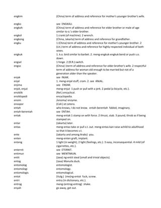 engkim (China) term of address and reference for mother's younger brother's wife.
engko see ENGKAU.
engkoh (China) term of address and reference for elder brother or male of age
similar to o.'s elder brother.
engkol 1 crank (of machine). 2 wrench.
engkong (China, Jakarta) term of address and reference for grandfather.
engku 1 (China) term of address and reference for mother's younger brother. 2
(Lit.) term of address and reference for highly respected individual of both
sexes.
engkuk 1. k.o. bird similar to barbet. 2. meng-engkuk-engkuk bend or push s.o.
down.
engsel 1 hinge. 2 (R.R.) switch.
engso (China) 1term of address and reference for older brother's wife. 2 respectful
term of address for woman old enough to be married but not of a
generation older than the speaker.
enjak see INJAK.
enjal 1. meng-enjal stuff, cram. 2. see ANJAL.
enjima see ENSIM.
enjot, enjut meng-enjut 1 push or pull with a jerk. 2 pedal (a bicycle, etc.).
ensiklik (Rel.) encyclical.
ensiklopedi encyclopedia.
ensim /ensima/ enzyme.
ensopor (Coll.) et cetera.
entah who knows, I do not know. entah-berentah fabled, imaginary.
entah-berentah see ENTAH.
entak meng-entak 1 stamp on with force. 2 thrust, stab. 3 pound, throb as if being
stamped on.
entar (Jakarta) later.
entas meng-entas take or pull s.t. out. meng-entas-kan raise achild to adulthood
so that it becomes s.t.
ente (Jakarta and among Arabs) you.
enten meng-enten graft, implant.
enteng 1 light (in weight), 2 light (feelings, etc.). 3 easy, inconsequential. 4 mild (of
cigarrettes, etc.).
enternit see ETERNIT.
entimun see MENTIMUN.
entit (Java) ng-entit steal (small and trivial objects).
entog (Java) Manuila duck.
entomolog entomologist.
entomologi entomology.
entomologis entomological.
entot (Vulg.) (me)ng-entot fuck, screw.
entri entry (in dictionary, etc.).
entrog meng-(entrog-entrog) shake.
enyah go away, get out.
 