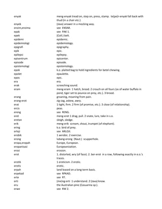 enyak meng-enyak tread on, step on, press, stamp. te(pe)r-enyak fall back with
thud (in a chair etc.).
enyek (Java) answer in a mocking way.
enzim,enzima see ENSIM.
epak see PAK 1.
epek (Coll.) belt.
epidemi epidemic.
epidemiologi epidemiology.
epigrafi epigraphy.
epik epic.
epilepsi epilepsy.
episentrum epicenter.
episode episode.
epistemologi epistemology.
epok k.o. plaited bag to hold ingredients for betel chewing.
epolet epaulette.
epos epic.
era era.
erak screeching sound.
eram meng-eram 1 hatch, brood. 2 crouch on all fours (as of water buffalo in
pond, tiger set to pounce on prey, etc.). 3 brood.
erang groaning, moaning from pain.
erang-erot zig-zag, askew, awry.
erat 1 tight, firm. 2 firm (of promise, etc.). 3 close (of relationship).
ercis peas.
ereng see RENG.
eret meng-eret 1 drag, pull. 2 snate, lure, take in s.o.
eretan sleigh, sledge.
erik meng-erik scream, shout, trumpet (of elephant).
ering k.o. bird of prey.
erloji see ARLOJI.
erobik 1 aerobic. 2 exercise.
erong lubang-erong (Naut.) scupperhole.
eropa,eropah Europe, European.
eropanisasi Europeanization.
erosi erosion.
erot 1. distorted, wry (of face). 2. ber-erot in a row, following exactly in e.o.'s
traces.
erotik 1 eroticism. 2 erotic.
erotis erotic.
erpah land leased on a long-term basis.
erpekad see RPKAD.
erte see RT.
erti (me)ng-erti 1 understand. 2 (Java) know.
eru the Australian pine (Casuarina sp.).
erwe see RW 2.
 