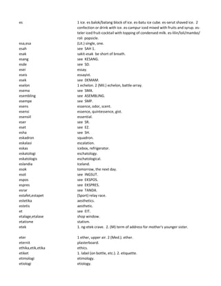 es 1 ice. es balok/batang block of ice. es-batu ice cube. es-serut shaved ice. 2
confection or drink with ice. es-campur iced mixed with fruits and syrup. es-
teler iced fruit-cocktail with topping of condensed milk. es-lilin/loli/mambo/
roli popsicle.
esa,esa (Lit.) single, one.
esah see SAH 1.
esak sakit-esak be short of breath.
esang see KESANG.
esde see SD.
esei essay.
eseis essayist.
esek see DEMAM.
eselon 1 echelon. 2 (Mil.) echelon, battle-array.
esema see SMA.
esembling see ASEMBLING.
esempe see SMP.
esens essence, odor, scent.
esensi essence, quintessence, gist.
esensiil essential.
eser see SR.
eset see EZ.
esha see SH.
eskadron squadron.
eskalasi escalation.
eskas icebox, refrigerator.
eskatologi eschatology.
eskatologis eschatological.
eslandia Iceland.
esok tomorrow, the next day.
esot see INGSUT.
espos see EKSPOS.
espres see EKSPRES.
esrar see TANDA.
estafet,estapet (Sport) relay race.
estetika aesthetics.
estetis aesthetic.
et see EIT.
etalage,etalase shop window.
etatisme statism.
etek 1. ng-etek crave. 2. (M) term of address for mother's younger sister.
eter 1 ether, upper air. 2 (Med.). ether.
eternit plasterboard.
ethika,etik,etika ethics.
etiket 1. label (on bottle, etc.). 2. etiquette.
etimologi etimology.
etiologi etiology.
 