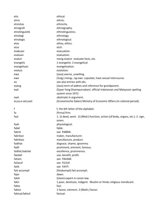 etis ethical.
etnis ethnic.
etnisitas ethnicity.
etnografi ethnography.
etnolinguistik ethnolinguistics.
etnologi ethnology.
etnologis ethnological.
etos ethos, ethics.
etsa etch.
evakuasi evacuation.
evaluasi evaluation.
evaluir meng-evaluir evaluate facts, etc.
evangelis 1 evangelist. 2 evangelical.
evangelisasi evangelization.
evolusi evolution.
ewa (Java) averse, unwilling.
ewe (Vulg.) meng-, ng-ewe copulate, have sexual intercourse.
ex see also entries with eks.
eyang (Java) term of addres and reference for grandparent.
eyd. (Ejaan Yang Disempurnakan) official Indonesian and Malaysian spelling
system since 1972.
eyel obstinate in argument.
ez,ez,e-zet,ezet (Economische Zaken) Ministry of Economic Affairs (in colonial period).
f f, the 6th letter of the alphabet.
fa (firma) firm.
faal 1. 1) deed, work . 2) (Med.) function, action (of body, organs, etc.). 2. sign,
omen.
faali physiological.
fabel fable.
fabrik see PABRIK.
fabrikan maker, manufacturer.
fabrikasi manufacture, product.
fadihat disgrace, shame, ignominy.
fadil prominent, eminent, famous.
fadilat,fadzilat excellence, prominence.
faedah use, benefit, profit.
faham see PAHAM.
failasuf see FILSUF.
failit see FAYIT.
fait-accompli (fetakompli) fait accompli.
fajar dawn.
fakih (Islam) expert in canon law.
fakir 1 poor, destitute, indigent. Muslim or Hindu religious mendicant.
fakta fact.
faktor 1 factor, element. 2 (Math.) factor.
faktual,faktuil factual.
 