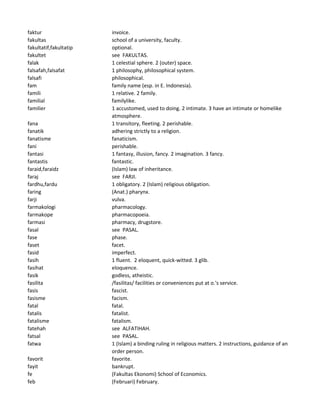faktur invoice.
fakultas school of a university, faculty.
fakultatif,fakultatip optional.
fakultet see FAKULTAS.
falak 1 celestial sphere. 2 (outer) space.
falsafah,falsafat 1 philosophy, philosophical system.
falsafi philosophical.
fam family name (esp. in E. Indonesia).
famili 1 relative. 2 family.
familial familylike.
familier 1 accustomed, used to doing. 2 intimate. 3 have an intimate or homelike
atmosphere.
fana 1 transitory, fleeting. 2 perishable.
fanatik adhering strictly to a religion.
fanatisme fanaticism.
fani perishable.
fantasi 1 fantasy, illusion, fancy. 2 imagination. 3 fancy.
fantastis fantastic.
faraid,faraidz (Islam) law of inheritance.
faraj see FARJI.
fardhu,fardu 1 obligatory. 2 (Islam) religious obligation.
faring (Anat.) pharynx.
farji vulva.
farmakologi pharmacology.
farmakope pharmacopoeia.
farmasi pharmacy, drugstore.
fasal see PASAL.
fase phase.
faset facet.
fasid imperfect.
fasih 1 fluent. 2 eloquent, quick-witted. 3 glib.
fasihat eloquence.
fasik godless, atheistic.
fasilita /fasilitas/ facilities or conveniences put at o.'s service.
fasis fascist.
fasisme facism.
fatal fatal.
fatalis fatalist.
fatalisme fatalism.
fatehah see ALFATIHAH.
fatsal see PASAL.
fatwa 1 (Islam) a binding ruling in religious matters. 2 instructions, guidance of an
order person.
favorit favorite.
fayit bankrupt.
fe (Fakultas Ekonomi) School of Economics.
feb (Februari) February.
 