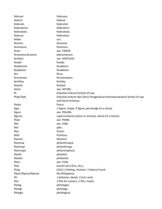 februari February.
federal federal.
federalis federalist.
federalisme federalism.
federalistis federalistic.
federasi federation.
felbet cot.
feminin feminine
feminisme feminism.
fener see FINEER.
fenomena,fenomin phenomenon.
fentilasi see VENTILASI.
feodal feudal.
feodalisme feudalism.
feodalistis feudalistic.
feri ferry.
fermentasi fermentation.
fertilitas fertility.
festival festival.
fetsin see VETSIN.
fh (Fakultas Hukum) School of Law.
fhipk,fhpk (Fakultas Hukum dan (Ilmu) Pengetahuan Kemasyarakatan) School of Law
and Social Sciences.
fiasko fiasco.
figur 1 figure, shape. 2 figure, personage (in a story).
figura see PIGURA.
figuran supernumerary (actor or actress), extras (in a movie).
fihak see PIHAK.
fikh see FIQH.
fikir pikir.
fiksi fiction.
fiktif fictitious.
filamen filament.
filantrop philanthropist.
filantropi philanthropy.
filantropis philantrophical.
filateli philately.
filatelis philatelist.
filem see FILM.
filial branch (of a firm, etc.).
filing (Coll.) 1 feeling, intuition. 2 lottery hunch.
filipin,filipina,filipinas the Philippines.
fill 1 behavior, deeds. 2 (Lit.) verb.
film 1 film for camera. 2 film, movie.
filolog philologist.
filologi philology.
filologis philological.
 