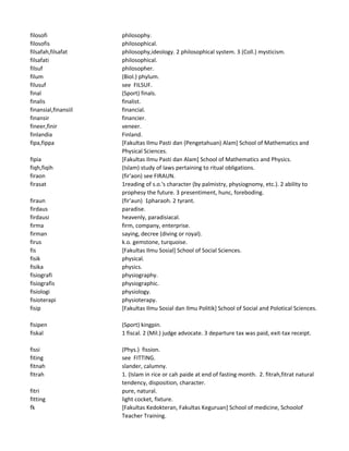 filosofi philosophy.
filosofis philosophical.
filsafah,filsafat philosophy,ideology. 2 philosophical system. 3 (Coll.) mysticism.
filsafati philosophical.
filsuf philosopher.
filum (Biol.) phylum.
filusuf see FILSUF.
final (Sport) finals.
finalis finalist.
finansial,finansiil financial.
finansir financier.
fineer,finir veneer.
finlandia Finland.
fipa,fippa [Fakultas Ilmu Pasti dan (Pengetahuan) Alam] School of Mathematics and
Physical Sciences.
fipia [Fakultas Ilmu Pasti dan Alam] School of Mathematics and Physics.
fiqh,fiqih (Islam) study of laws pertaining to ritual obligations.
firaon (fir'aon) see FIRAUN.
firasat 1reading of s.o.'s character (by palmistry, physiognomy, etc.). 2 ability to
prophesy the future. 3 presentiment, hunc, foreboding.
firaun (fir'aun) 1pharaoh. 2 tyrant.
firdaus paradise.
firdausi heavenly, paradisiacal.
firma firm, company, enterprise.
firman saying, decree (diving or royal).
firus k.o. gemstone, turquoise.
fis [Fakultas Ilmu Sosial] School of Social Sciences.
fisik physical.
fisika physics.
fisiografi physiography.
fisiografis physiographic.
fisiologi physiology.
fisioterapi physioterapy.
fisip [Fakultas Ilmu Sosial dan Ilmu Politik] School of Social and Polotical Sciences.
fisipen (Sport) kingpin.
fiskal 1 fiscal. 2 (Mil.) judge advocate. 3 departure tax was paid, exit-tax receipt.
fissi (Phys.) fission.
fiting see FITTING.
fitnah slander, calumny.
fitrah 1. (Islam in rice or cah paide at end of fasting month. 2. fitrah,fitrat natural
tendency, disposition, character.
fitri pure, natural.
fitting light cocket, fixture.
fk [Fakultas Kedokteran, Fakultas Keguruan] School of medicine, Schoolof
Teacher Training.
 