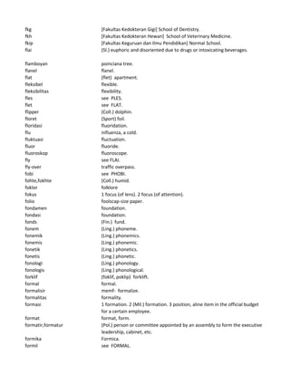 fkg [Fakultas Kedokteran Gigi] School of Dentistry.
fkh [Fakultas Kedokteran Hewan] School of Veterinary Medicine.
fkip [Fakultas Keguruan dan Ilmu Pendidikan] Normal School.
flai (Sl.) euphoric and disoriented due to drugs or intoxicating beverages.
flamboyan poinciana tree.
flanel flanel.
flat (flet) apartment.
fleksibel flexible.
fleksibilitas flexibility.
fles see PLES.
flet see FLAT.
flipper (Coll.) dolphin.
floret (Sport) foil.
floridasi fluoridation.
flu influenza, a cold.
fluktuasi fluctuation.
fluor fluoride.
fluoroskop fluoroscope.
fly see FLAI.
fly-over traffic overpass.
fobi see PHOBI.
fohte,fokhte (Coll.) humid.
foklor folklore
fokus 1 focus (of lens). 2 focus (of attention).
folio foolscap-size paper.
fondamen foundation.
fondasi foundation.
fonds (Fin.) fund.
fonem (Ling.) phoneme.
fonemik (Ling.) phonemics.
fonemis (Ling.) phonemic.
fonetik (Ling.) phonetics.
fonetis (Ling.) phonetic.
fonologi (Ling.) phonology.
fonologis (Ling.) phonological.
forklif (foklif, poklip) forklift.
formal formal.
formalisir memf- formalize.
formalitas formality.
formasi 1 formation. 2 (Mil.) formation. 3 position, aline item in the official budget
for a certain employee.
format format, form.
formatir,formatur (Pol.) person or committee appointed by an assembly to form the executive
leadership, cabinet, etc.
formika Formica.
formil see FORMAL.
 