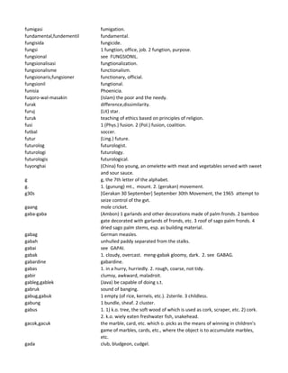 fumigasi fumigation.
fundamental,fundementil fundamental.
fungisida fungicide.
fungsi 1 fungtion, office, job. 2 fungtion, purpose.
fungsional see FUNGSIONIL.
fungsionalisasi fungtionalization.
fungsionalisme functionalism.
fungsionaris,fungsioner functionary, official.
fungsionil fungtional.
funisia Phoenicia.
fuqoro-wal-masakin (Islam) the poor and the needy.
furak difference,dissimilarity.
furuj (Lit) star.
furuk teaching of ethics based on principles of religion.
fusi 1 (Phys.) fusion. 2 (Pol.) fusion, coalition.
futbal soccer.
futur (Ling.) future.
futurolog futurologist.
futurologi futurology.
futurologis futurological.
fuyonghai (China) foo young, an omelette with meat and vegetables served with sweet
and sour sauce.
g g, the 7th letter of the alphabet.
g. 1. (gunung) mt., mount. 2. (gerakan) movement.
g30s [Gerakan 30 September] September 30th Movement, the 1965 attempt to
seize control of the gvt.
gaang mole cricket.
gaba-gaba (Ambon) 1 garlands and other decorations made of palm fronds. 2 bamboo
gate decorated with garlands of fronds, etc. 3 roof of sago palm fronds. 4
dried sago palm stems, esp. as building material.
gabag German measles.
gabah unhulled paddy separated from the stalks.
gabai see GAPAI.
gabak 1. cloudy, overcast. meng-gabak gloomy, dark. 2. see GABAG.
gabardine gabardine.
gabas 1. in a hurry, hurriedly. 2. rough, coarse, not tidy.
gabir clumsy, awkward, maladroit.
gableg,gablek (Java) be capable of doing s.t.
gabruk sound of banging.
gabug,gabuk 1 empty (of rice, kernels, etc.). 2sterile. 3 childless.
gabung 1 bundle, sheaf. 2 cluster.
gabus 1. 1) k.o. tree, the soft wood of which is used as cork, scraper, etc. 2) cork.
2. k.o. wiely eaten freshwater fish, snakehead.
gacok,gacuk the marble, card, etc. which o. picks as the means of winning in children's
game of marbles, cards, etc., where the object is to accumulate marbles,
etc.
gada club, bludgeon, cudgel.
 