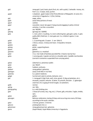 gait meng-gait 1 pull, book, pluck (fruit, etc. with a pole). 2 wheedle money, etc.
from s.o.). 3 swipe, steal, purloin.
gajah 1 elephant. gajah-mada 1) the Prime Minister of Majapahit. 2) name of a
university in Yogyakarta. 2. (Che.) bishop.
gaji wage, salary.
gajih (Java) fatty portions of meat.
gajuh cashew.
gajul scoundrel, rascal. ber-gajul 1 hang around engaging in petty criminal
activities. 2 act like a scoundrel.
gak see NGGAK.
gakang (ga'ang) see GAANG.
gala 1. resin, pitch. 2 caulking. 3 a resin-collecting bee. gala-gala putty. 2. gala-
yudha (Mil.) field test. 3. main-gala-asin k.o. children's game. 4. see
SEGALA.
galah 1. 1) punting pole. 2) spear. 2. see GALA 3.
galak 1 fierce, vicious. 2 sharp and mean. 3 impudent, forward.
galaksi galaxy.
galang girder, supporting beam.
galant gallant.
galantin galantine, k.o. meatloaf.
galar 1 k.o. mat made of bamboo pounded flat. 2 board, two-by-four.
galas 1 carrying pole. 2 goods carried on a shoulder pole. 2 peddle merchandise
(carried in containers suspended from carrying poles).
galasi (Jakarta) k.o. poisonous spider.
galat see RALAT.
galau hubbub, confusion.
galbani meng-galbani galvanize.
galengan (Java) small dike in rice field.
galenika k.o. patent medicine.
galgal hurried and rude (in activity, behavior, etc.).
gali 1. meng-gali 1) dig ( hole, well, mine, grave). 2) dig up (potatoes, etc.),
excavate, unearth, exhume. 3) delve. 4) unearth, discover. 2. [gabungan
anak liar] ( Sl.) 1) gang of street toughs. 2) racketeers.
galib normal.
galing see IKAL.
galing-galing k.o. wild climbing vine.
galir 1 loose (of screws, key, ring, etc.). 2 fluent, glib, articulate. 3 agile, nimble,
spry.
galon gallon.
galungan Balinese celebration, lasting 10 days and occurring once every 210 days
according to the wuku calendar.
galur 1 furrow, groove. 2 channel.
galuran probing back into s.t.
galvanisasi meng-galvanisasi-kan galvanize.
gama (Gajah Mada) Gajah Mada University in Yogyakarta.
 