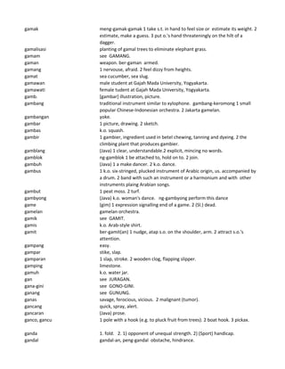 gamak meng-gamak-gamak 1 take s.t. in hand to feel size or estimate its weight. 2
estimate, make a guess. 3 put o.'s hand threateningly on the hilt of a
dagger.
gamalisasi planting of gamal trees to eliminate elephant grass.
gamam see GAMANG.
gaman weapon. ber-gaman armed.
gamang 1 nervouse, afraid. 2 feel dizzy from heights.
gamat sea cucumber, sea slug.
gamawan male student at Gajah Mada University, Yogyakarta.
gamawati female tudent at Gajah Mada University, Yogyakarta.
gamb. [gambar] illustration, picture.
gambang traditional instrument similar to xylophone. gambang-keromong 1 small
popular Chinese-Indonesian orchestra. 2 Jakarta gamelan.
gambangan yoke.
gambar 1 picture, drawing. 2 sketch.
gambas k.o. squash.
gambir 1 gambier, ingredient used in betel chewing, tanning and dyeing. 2 the
climbing plant that produces gambier.
gamblang (Java) 1 clear, understandable.2 explicit, mincing no words.
gamblok ng-gamblok 1 be attached to, hold on to. 2 join.
gambuh (Java) 1 a make dancer. 2 k.o. dance.
gambus 1 k.o. six-stringed, plucked instrument of Arabic origin, us. accompanied by
a drum. 2 band with such an instrument or a harmonium and with other
instruments plaing Arabian songs.
gambut 1 peat moss. 2 turf.
gambyong (Java) k.o. woman's dance. ng-gambyong perform this dance
game (gim) 1 expression signalling end of a game. 2 (Sl.) dead.
gamelan gamelan orchestra.
gamik see GAMIT.
gamis k.o. Arab-style shirt.
gamit ber-gamit(an) 1 nudge, atap s.o. on the shoulder, arm. 2 attract s.o.'s
attention.
gampang easy.
gampar stike, slap.
gamparan 1 slap, stroke. 2 wooden clog, flapping slipper.
gamping limestone.
gamuh k.o. water jar.
gan see JURAGAN.
gana-gini see GONO-GINI.
ganang see GUNUNG.
ganas savage, ferocious, vicious. 2 malignant (tumor).
gancang quick, spray, alert.
gancaran (Java) prose.
ganco, gancu 1 pole with a hook (e.g. to pluck fruit from trees). 2 boat hook. 3 pickax.
ganda 1. fold. 2. 1) opponent of unequal strength. 2) (Sport) handicap.
gandal gandal-an, peng-gandal obstache, hindrance.
 