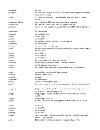 gandapita k.o. cake.
gandapura k.o. tree whose fragrant leaves are used for medicinal purposes and whose
seeds smell like musk.
gandar 1. 1) lever, arm of scales. 2) axle of wheel. 3) carrying pole. 2. drive a
vehicle.
gandaria,gandariah ko. tree bearing edible fruit, used for medicinal purposes.
gandarukam k.o. tree that provides resin used for caulking, soap, etc.
gandarusa various k.o. small trees the leaves of which are used for medicinal purposes.
gandaruwa see GENDRUWO.
gandasuli k.o. medicinal herb.
gandel clapper (bell).
ganden see GANDIN.
gandeng ber-gandeng 1 side by side, arm in arm. 2 coupled.
ganderuwo see GENDRUWO.
gandes (Java) graceful, charming, elegant.
gandik 1 golden ornament worn on forehead by bride. 2 ornament on top of a kris.
3 milling stone.
gandin large mallet.
ganding see GANDENG.
gandol see GANDUL.
gandos k.o. cookie made of rice flour and coconut.
gandrung 1 infatuated, in love, crazy about. 2 devoted to a cause.
gandu k.o. flat black seed as marble.
ganduh ber-, meng- barter, exchange by providing s.t. extra in the exchance.
gandul ber-gandul-an hang down (of several things).
gandum 1 wheat. 2 wheat flour.
gandung outrigger.
gandungan see GADUNGAN.
ganesa Ganesha, Hindu elephant god.
gang 1. 1) alley, narrow street. 2) corridor, passageway. 2. gang (of thieves, etc.).
ganggang 1. algae, seaweed. 2. space between two objects. 3. ber-gangang 1) warm
o.s. by a fire. 2) warm things on a fire.
ganggu meng-ganggu 1 disturb. 2 disturb, intrude on, interfere with. 3 annoy,
molest.
ganggut meng-ganggut pull, tug.
gangsa 1. brass. 2. k.o. meat dish. meng-gangsa fry with little oil. 3. see ANGSA.
gangsal see GASAL.
gangsang see GASANG.
gangsar see GANGSIR.
gangsing see GASING.
gangsir (Java) mole cricket. meng-gangsir undermine, dig a tunnel, furrow. peng-
gangsir s.t. that burrows.
ganja 1 hemp plant. 2 hashish, marijuana. peng-ganja drug addict.
 