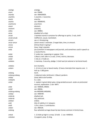analogi analogy.
anam see ENAM.
ananda see ANAKANDA.
anarkhis 1 anarchic. 2 anarchist.
anarki anarchy.
anarkis see ANARKHIS.
anarkisme anarchism.
anasir element.
anatomi anatomy.
anbia see AMBIA.
ancai disabled (of a ship).
ancak 1 bamboo stand or container for offerings to spirits. 2 rack, shelf.
ancak-ancak indifferent, casual, nonchalant.
ancam say s.t. threatening.
ancar-ancar /ancer-ancer/ 1 estimate. 2 target date, time, or amount.
ancoa (China) How's it going ?
ancuk (Java, Vulg.) copulate.
anda you (common in newspapers and journals, and sometimes used in speech as
a neutral form).
andai if. andai-nya supposing or suppose that.
andak 1 (Naut.) reef, take in ( a sail). 2 limit, restrict, decrease.
andal 1 rely on. 2 trade on.
andalan 1 mainstay. 2 security, pledge. 3 chief seat (at national or territorial level).
andalas (Lit.) Sumatra.
andam 1. 1) trim o's hair or beard neatly. 2) have a hairstyle that requires care. 2.
lock up. 3 (M) grave.
andang torch.
andang-andang 1 (Jakarta) mole, birthmark. 2 (Naut.) yardarm.
andap (Java) able to be humble.
andapita k.o. cake.
andar 1 explain in great detail, give a long-winded account. andar-an protracted
account, explanation. 2 see MATI.
ande see HANDAI, ANDAI.
andel see ANDAL.
andeng-andeng see ANDANG-ANDANG.
andepi see ANDEWI.
anderak elephant pit.
anderok slip, petticoat.
andewi endive.
andi title of nobility in S. Sulawesi.
andil 1 (Fin.) share. 2 contribution.
andon see ANDUN.
andong four-wheeled carriage drawn by two horses common in Central Java.
anduk 1. 1) hold up high in a strap. 2) hold. 2. see HANDUK.
andukan 1) support, prop. 2) sling.
 