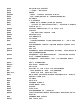 ganjak ber-ganjak budge, move a bit.
ganjal 1 a wedge. 2 a prop, support.
ganjar reward.
ganjaran 1 reward. 2 just deserts, punishment, retribution.
ganjat 1 have a cramp (in muscles, etc.). 2 tangled (of thread, etc.).
ganjel see GANJAL.
ganjen (Coll.) coquettish.
ganjil 1 uneven, odd (of numbers). 2 queer, odd, abnormal.
ganjur 1. k.o. lance or pike. meng-ganjur-i spear s.t. 2. k.o. rice borer. 3. ber-ganjur
withdraw, pull back.
gantang measure of rice equivalent to 3.125 kg, around o. quart.
gantar stake, post.
gantel 1. (Java) meng-gantel-i hang from. 2. stick.
ganteng handsome, dashing.
gantet (Java, Jakarta) stick.
ganthol see GANTOL.
ganti 1 substitute, replacement. 2 change (name, clothes, etc.). 3 over (of radio
operators).
gantol (Java) meng-gantol catch with a large hook. gantol-an good-sized hook to
sieze with.
gantole hang glider.
gantung meng-gantung 1 hang (a person) 2 hang up (clothes). 3 adjourn, suspend (a
legal case) 4 be suspended.
ganyah meng-ganyah 1 polish (with sandpaper, etc.). 2 rub or massage vigorously,
scrub. 3 strike hard (with a fist).
ganyang meng-ganyang 1 eat raw, devour. 2 smash, crush. 3 eliminate, wipe out.
ganyar hard (of uncooked tubers).
ganyong (Java, Sunda) k.o. edible tuber.
ganyut see GANYAR.
gaok (Java) 1 k.o. bird, crow. 2 cawing sound. meng-gaok caw.
gap 1 sound of slapping on a table. 2 sound of heartbeat.
gapa,gapah 1. skillful, adroit, agile. 2. gapah see GOPOH.
gapai ber-an, meng-(2) 1 reach for, extend the hand for,grasp after. 2 wave (o.'s
hand) to. 3 achieve, attain.
gapak see GAPA.
gapik see GOPOH.
gapil meng-gapil interfere in.
gapit pincers, tweezers, clamp.
gaple dominoes.
gaplek dried cassava.
gaplok (Java) meng-gaplok slap s.o. on the back.
gapmni [Gabubgab Pengusaha Makanan - Minuman] Association of Food and Drink
Producers.
gapu meng-gapu reach, extend to.
gapura gate, gateway, portal.
 