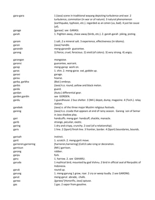 gara-gara 1 (Java) scene in traditional wayang depicting turbulence and war. 2
turbulence, commotion (in war or of nature). 3 natural phenomenon
(earthquake, typhoon, etc.). regarded as an omen (us, bad). 4 just be cause
(of).
garage [garase] see GARASI.
garah 1. frighten away, chase away (birds, etc.). 2. garah-garah joking, jesting.
garam 1 salt. 2 a mineral salt. 3 experience, effectiveness (in idioms).
garan (Java) handle.
garandir meng-garandir guarantee.
garang 1) fierce, cruel, ferocious. 2) vivid (of colors). 3) very strong. 4) angry.
garangan mongoose.
garansi guarantee, warrant.
garap meng-garap work on.
garas 1. shin. 2. meng-garas eat, gobble up.
garasi garage.
garau hoarse.
garba, garbha (Biol.) embryo.
garbis (Java) k.o. round, yellow and black melon.
garda guard.
gardan (Auto.) differential gear.
garden,gardin see GORDEN.
gardu 1 guardhouse. 2 bus shelter. 3 (Mil.) depot, dump, magazine. 4 (Tech.). relay
station.
garebek (Java) o. of the three major Muslim religious festivals.
gareng (Java) k.o. cicada that appears at end of rainy season. Gareng son of Semar
in Java shadow play.
gari handcuffs. meng-gari handcuff, shackle, manacle.
garib strange, peculiar, exotic.
garing 1 dry and crispy, crunchy. 2 cool (of a relationship).
garis 1 line. 2 (Sport) finish line. 3 frontier, border. 4 (Sport) boundaries, bounds.
garisah instinct.
garit 1. scratch. 2. meng-garit move.
garneren,garnering [harneren,harnering] (Coll.0 cake icing or decoration.
garnisun (Mil.) garrison.
garong robber.
garpu fork.
garu 1. harrow. 2. see GAHARU.
garuda 1 mythical bird, mounted by god Vishnu. 2 bird in official seal of Rerpublic of
Indonesia.
garuk round up.
garung 1. meng-garung 1 grow, roar. 2 cry or weep loudly. 2 see GARONG.
garut meng-garut abrade, chafe.
garwa /garwo/ (Honorific, Java) spouse.
gas 1 gas. 2 vapor from gasoline.
 