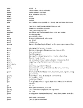 gasak 1 fight. 2 hit.
gasal (Math.) uneven, odd (of a number).
gasang lustful, lecherous, lascivious.
gasing a top. ber-gasing spin a top.
gasket gasket.
gasolin gasoline.
gasung sandbar.
gatal 1 itch. 2 eager for s.t. (money, etc., but esp. sex). 1 itchiness. 2 irritation.
gatot (Java) sliced dried cassava boiled with coconut milk.
gatra phrase (in a sentence or in music).
gatuk (Java) match, meet, coincide.
gatutkaca son of Bima, o. of the Pendawa brothers in the Java wayang.
gaul ber-gaul associate.
gaun gown, Wedding dress.
gaung 1. echo, reverberation. 2. hole, ravine.
gawai see GAWE.
gawal mistake, error.
gawang 1 gate. 2 (Sport) goal posts. 3 (Sport) hurdles. gawang-gawang-an wicket.
gawar warning sign (us. by means of ropes).
gawat 1 critical, serious, grave. 2 dangerous, risky. 3 bad, terrible.
gawe (Jakarta, Java) work.
gawir (Sunda) escarpment.
gaya 1 energy, force. 2 style, form, manner. 3 musical note, melody.
gayal 1 elastic. 2 tough of meat.
gayam k.o. semicultivated Inocarpus tree with pulpy fruits eaten cooked.
gayang staggering, reeling (from dizziness, drunkenness, etc.).
gayang-gayang a rack.
gayem (Java) meng-gayem(i) chew the cud.
gayeng (Java) 1 pleasant, warm, cordial (attitude). 2 cheerful, interesting
(conversation).
gayuh 1. hang low (of fruit on tree or bush). 2. aspiration, ideal, objective. meng-
gayuh achieve.
gayung 1 water dipper, scoop. 2. attack(with sword or blow).
gayut ber-gayut hang, swing.
gb. (gambar) illustration.
gbhn [Garis-garis Besar Haluan Negara] (Pol.0 Broad Outlines of the Nation's
Direction.
gbr. see GB.
gebah meng-gebah chase away, chase out.
gebang (Java) tall thornless jungle palm with large leaves.
gebar see KAIN.
geber 1. meng-geber vibrate (of an engine). 2. meng-geber give too much of s.t.
gebes meng-gebes-kan move s.t.
geblak (Java) ng-geblak fall backward.
 