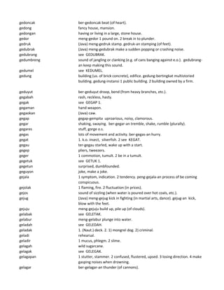 gedoncak ber-gedoncak beat (of heart).
gedong fancy house, mansion.
gedongan having or living in a large, stone house.
gedor meng-gedor 1 pound on. 2 break in to plunder.
gedruk (Java) meng-gedruk stamp. gedruk-an stamping (of feet).
gedubrak (Java) meng-gedubrak make a sudden popping or crashing noise.
gedubrang see GEDUBRAK.
gedumbreng sound of jangling or clanking (e.g. of cans banging against e.o.). gedubrang-
an keep making this sound.
gedumel see KEDUMEL.
gedung building (us. of brick concrete), edifice. gedung-bertingkat multistoried
building. gedung-instansi 1 public building. 2 building owned by a firm.
geduyut ber-geduyut droop, bend (from heavy branches, etc.).
gegabah rash, reckless, hasty.
gegak see GEGAP 1.
gegaman hand weapon.
gegaokan (Java) caw.
gegap gegap-gempita uproarious, noisy, clamorous.
gegar shaking, swaying. ber-gegar-an tremble, shake, rumble (plurally).
gegares stuff, gorge o.s.
gegas lots of movement and activity. ber-gegas-an hurry.
gegat 1. k.o. insect, silverfish. 2 see KEGAT.
gegau ter-gegau starled, wake up with a start.
gegep pliers, tweezers.
geger 1 commotion, tumult. 2 be in a tumult.
gegetuk see GETUK 1.
gegetun surprised, dumbfounded.
geguyon joke, make a joke.
gejala 1 symptom, indication. 2 tendency. peng-gejala-an process of be coming
conspicuous.
gejolak 1 flaming, fire. 2 fluctuation (in prices).
gejos sound of sizzling (when water is poured over hot coals, etc.).
gejug (Java) meng-gejug kick in fighting (in martial arts, dance). gejug-an kick,
blow with the feet.
gejuju meng-gejuju build up, pile up (of clouds).
gelabak see GELETAK.
gelabur meng-gelabur plunge into water.
geladah see GELEDAH.
geladak 1. (Naut.) deck. 2. 1) mongrel dog. 2) criminal.
geladi rehearsal.
geladir 1 mucus, phlegm. 2 slime.
gelagah wild sugarcane.
gelagak see GELEGAK.
gelagapan 1 stutter, stammer. 2 confused, flustered, upsed. 3 losing direction. 4 make
gasping noises when drowning.
gelagar ber-gelagar-an thunder (of cannons).
 
