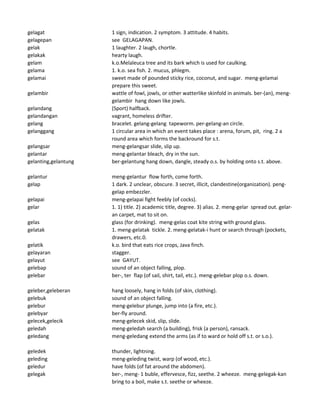 gelagat 1 sign, indication. 2 symptom. 3 attitude. 4 habits.
gelagepan see GELAGAPAN.
gelak 1 laughter. 2 laugh, chortle.
gelakak hearty laugh.
gelam k.o.Melaleuca tree and its bark which is used for caulking.
gelama 1. k.o. sea fish. 2. mucus, phlegm.
gelamai sweet made of pounded sticky rice, coconut, and sugar. meng-gelamai
prepare this sweet.
gelambir wattle of fowl, jowls, or other watterlike skinfold in animals. ber-(an), meng-
gelambir hang down like jowls.
gelandang (Sport) halfback.
gelandangan vagrant, homeless drifter.
gelang bracelet. gelang-gelang tapeworm. per-gelang-an circle.
gelanggang 1 circular area in which an event takes place : arena, forum, pit, ring. 2 a
round area which forms the backround for s.t.
gelangsar meng-gelangsar slide, slip up.
gelantar meng-gelantar bleach, dry in the sun.
gelanting,gelantung ber-gelantung hang down, dangle, steady o.s. by holding onto s.t. above.
gelantur meng-gelantur flow forth, come forth.
gelap 1 dark. 2 unclear, obscure. 3 secret, illicit, clandestine(organization). peng-
gelap embezzler.
gelapai meng-gelapai fight feebly (of cocks).
gelar 1. 1) title. 2) academic title, degree. 3) alias. 2. meng-gelar spread out. gelar-
an carpet, mat to sit on.
gelas glass (for drinking). meng-gelas coat kite string with ground glass.
gelatak 1. meng-gelatak tickle. 2. meng-gelatak-i hunt or search through (pockets,
drawers, etc.0.
gelatik k.o. bird that eats rice crops, Java finch.
gelayaran stagger.
gelayut see GAYUT.
gelebap sound of an object falling, plop.
gelebar ber-, ter flap (of sail, shirt, tail, etc.). meng-gelebar plop o.s. down.
geleber,geleberan hang loosely, hang in folds (of skin, clothing).
gelebuk sound of an object falling.
gelebur meng-gelebur plunge, jump into (a fire, etc.).
gelebyar ber-fly around.
gelecek,gelecik meng-gelecek skid, slip, slide.
geledah meng-geledah search (a building), frisk (a person), ransack.
geledang meng-geledang extend the arms (as if to ward or hold off s.t. or s.o.).
geledek thunder, lightning.
geleding meng-geleding twist, warp (of wood, etc.).
geledur have folds (of fat around the abdomen).
gelegak ber-, meng- 1 buble, effervesce, fizz, seethe. 2 wheeze. meng-gelegak-kan
bring to a boil, make s.t. seethe or wheeze.
 