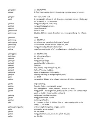 gelegapan see GELAGAPAN.
gelegar 1. (floor) beam, girder, joint. 2. thundering, rumbling, sound of cannon.
gelegata itchy rash, prickly heat.
gelek 1. meng-gelek 1 roll over. 2 roll. 3 run over, crush as in mortar. 4 dodge, get
out of the way. 2. (Sl.) marijuana.
gelekak meng-peel (of paint, scabs, etc.).
gelekek meng-gelekek giggle, snicker.
gelemat (Naut.) forecastle.
gelemberan wattle of fowl.
gelembung 1 bubble. 2 (Anat.) vesicle. 3 swollen. ber-, meng-gelembung be inflated.
gelembur ripple.
gelempang see GELIMPAH.
gelemprang ber-gelemprang high-pitched, piercing (of sound).
gelendong s.t. to wind s.t. around : bobbin, spool, coil, reel.
gelendot meng-gelendot pull to attract attention.
geleng move from side to side (of o.'s head) geleng-an a shake of the head.
gelenggang see GELINGGANG.
gelentang ber-gelentang roll over.
gelentar see GELETAR.
gelenyar meng-gelenyar tingle.
gelepak sag, collapse (of bridge, etc.).
gelepar fluttering.
gelepek hang loosely, hang limply (of flag, etc.).
gelepok /gelepot/ muddy, muddied.
gelepung sound of heavy object hitting water.
gelepur flapping, fluttering (of dying or fighting fowl).
geler see GILIR.
geleser meng-geleser 1 begin to turn, begin movement. 2 flutter, move agitatedly.
geleta long-necked jug.
geletak flounder, flutter. meng-geletak sprawl.
geletar ber-, meng-geletar 1 shiver, tremble. 2 beat (of o.'s heart).
geletik meng-geletik 1 move agitatedly, twitch, squirm. 2 make tick-tock sound (of
watch or clock). 3 throb, beat (of o.'s heart).
geleting meng-tinkle (as of ice in a glass).
geletis meng-geletis twitch, squirm.
geletuk chattering (of teeth).
geli 1. 1) amused, tickled. 2) ticklish. 3) set o.'s teeth on edge, give o. the
creeps. 2. see BUAH.
geliang,geliang-geliut writhe, wriggle. ber-geliang wriggle, squirm.
geliat geliat-geliut writhe, wriggle.
gelibir see GELIMBIR.
gelicik meng-gelicik-kan avoid, evade. ter-gelicik skid, slip.
geliga see GULIGA.
 
