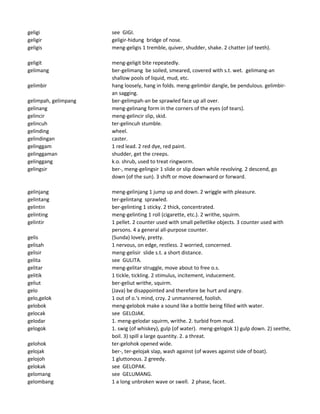 geligi see GIGI.
geligir geligir-hidung bridge of nose.
geligis meng-geligis 1 tremble, quiver, shudder, shake. 2 chatter (of teeth).
geligit meng-geligit bite repeatedly.
gelimang ber-gelimang be soiled, smeared, covered with s.t. wet. gelimang-an
shallow pools of liquid, mud, etc.
gelimbir hang loosely, hang in folds. meng-gelimbir dangle, be pendulous. gelimbir-
an sagging.
gelimpah, gelimpang ber-gelimpah-an be sprawled face up all over.
gelinang meng-gelinang form in the corners of the eyes (of tears).
gelincir meng-gelincir slip, skid.
gelincuh ter-gelincuh stumble.
gelinding wheel.
gelindingan caster.
gelinggam 1 red lead. 2 red dye, red paint.
gelinggaman shudder, get the creeps.
gelinggang k.o. shrub, used to treat ringworm.
gelingsir ber-, meng-gelingsir 1 slide or slip down while revolving. 2 descend, go
down (of the sun). 3 shift or move downward or forward.
gelinjang meng-gelinjang 1 jump up and down. 2 wriggle with pleasure.
gelintang ter-gelintang sprawled.
gelintin ber-gelinting 1 sticky. 2 thick, concentrated.
gelinting meng-gelinting 1 roll (cigarette, etc.). 2 writhe, squirm.
gelintir 1 pellet. 2 counter used with small pelletlike objects. 3 counter used with
persons. 4 a general all-purpose counter.
gelis (Sunda) lovely, pretty.
gelisah 1 nervous, on edge, restless. 2 worried, concerned.
gelisir meng-gelisir slide s.t. a short distance.
gelita see GULITA.
gelitar meng-gelitar struggle, move about to free o.s.
gelitik 1 tickle, tickling. 2 stimulus, incitement, inducement.
geliut ber-geliut writhe, squirm.
gelo (Java) be disappointed and therefore be hurt and angry.
gelo,gelok 1 out of o.'s mind, crzy. 2 unmannered, foolish.
gelobok meng-gelobok make a sound like a bottle being filled with water.
gelocak see GELOJAK.
gelodar 1. meng-gelodar squirm, writhe. 2. turbid from mud.
gelogok 1. swig (of whiskey), gulp (of water). meng-gelogok 1) gulp down. 2) seethe,
boil. 3) spill a large quantity. 2. a threat.
gelohok ter-gelohok opened wide.
gelojak ber-, ter-gelojak slap, wash against (of waves against side of boat).
gelojoh 1 gluttonous. 2 greedy.
gelokak see GELOPAK.
gelomang see GELUMANG.
gelombang 1 a long unbroken wave or swell. 2 phase, facet.
 