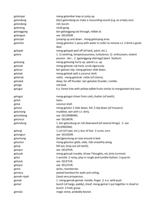 gelompar meng-gelombar leap or jump up.
gelondang (ber)-gelondang-an make a resounding sound (e.g. an empty can).
gelondong roll, bunch.
geloneng small gong.
gelonggong ber-gelonggong eat through, nibble at.
gelongsor see GELOSOR.
gelonjak jumping up and down. meng-gelonjang arise.
gelontor meng-gelontor 1 spray with water in order to remove s.t. 2 drink a great
deal.
gelopak meng-gelopak peel off (of bark, paint, etc.).
gelora 1. 1) seething, tempestuousness, turbulence. 2) enthusiasm, violent
passion. ber-, 2. [gelanggang olahraga] Sport Stadium.
gelosang meng-gelosang hurry up, speed s.o. up.
gelosok meng-gelosok rub hard, scrub vigorously.
gelosor ber-gelosor slip. meng-gelosor slide down.
gelotak meng-gelotak split a coconut shell.
gelotrak rattle. meng-gelotrak rattle (of chains).
geluduk deep, far-off thunder. ber-geluduk thunder, rumble.
geluga red lead.
gelugur k.o. forest tree with yellow edible fruits similar to mangosteen but sour.
gelugut meng-gelugut shiver from cold, chatter (of teeth).
geluh loam.
geluk coconut shell.
gelulur meng-gelulur 1 slide down, fall. 2 slip down (of trousers).
gelumang muddied, wet with s.t. dirty.
gelumbang see GELOMBANG.
geluncur see GELINCIR.
gelundung 1. ber-gelundung-an roll downward (of several things). 2. see
GELONDONG.
gelung 1 coil (of rope, etc.), bun of hair. 2 curve, turn.
gelungsur see GELOSOR.
geluntung (ber)geluntung-an laze around in bed.
geluntur meng-geluntur glide, slide, ride smoothly along.
gelup fall out, drop out (of teeth).
gelupur see GELEPUR.
gelusak meng-gelusak trouble, throw *thoughts, etc.)into turnmoil.
gelut 1 wrestle. 2 romp, play in rough-and-tumble fashion. 3 quarrel.
gelutuk see GELETUK.
geluyur see KELUYUR.
gema wcho, reverberate.
gemaca plaited bamboo for walls and ceiling.
gemah-ripah (Java) very prosperous.
gemak 1. meng-gemak-gemak handle, finger. 2. k.o. wild quail.
gemal bunch (of twigs, paddy), sheaf. meng-gemal 1 put together in sheaf or
bunch. 2 hold, grasp.
gemala magic stone, probably bezoar.
 