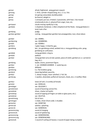 geman afraid, frightened. peng-gemani coward.
gemang 1. thick, cylinder-shaped (long, etc.). 2. k.o. fish.
gemap ter-gemap astounded, dumbfounded.
gemar be fond of, delight in.
gemas 1 annoyed, put out, irritated. 2 passionate, with heat. 3 be moved
emotionally to do s.t. physical from anger, love, etc.
gemawan clouds moving rapidly by in sky.
gembala 1 shepherd, herdsman. 2 (Rel.) shepherd (of the flock). meng-gembala-(i )
tend, look a fter.
gembang pudgy.
gembar-gembor ranting. meng-gembar-gembor-kan propagandize, tout, shout about.
gembel see JEMBEL.
gembereng see GEMBRENG.
gembili see KEMBILI.
gembira 1 glad, happy. 2 cheerful, gay.
gembleng ber-, ter-gembleng united, welded into o. meng-gembleng unite. peng-
gembleng-an unification.
gemblok meng-gemblok-i cling to.
gembok padlock.
gembol meng-gembol carry (in baf, pocket, piece of cloth). gembol-an s.t. carried (in
bag, etc.).
gembong leader, brains, prominent figure.
gembor 1. see GEMBAR-GEMBOR. 2. watering can.
gembos deflated.
gembreng k.o. flat knobless gong.
gembrot (Java) big-bellied, paunchy.
gembul 1. always hungry, never satisfied. 2. full, fat.
gembung 1 swollen, distended, puffed (of stomach, cheek, etc.). 2 stuffed, filled.
gembur loose (of soil). 2 crumbly (of bread).
gemelai see GEMULAI.
gemelegar see GELEGAR 2.
gemelentam sound of booming cannon fire.
gemeletak shiver, chatter (of teeth).
gemeletap sound of tapping (of fingers on table or glass pane, etc.).
gemeletuk see GELETUK.
gemelintang full of stars.
gemelugut 1 shake, shiver (from cold). 2 shudder.
gementar see GEMETAR.
gemercak splatter, splashing.
gemercik see GEMERICIK.
gemerencang sound of clanging.
gemerencik sound of splattering.
gemerencing see GEMERINCING.
gemerencung see GEMERENCANG.
gemeresik 1 sound of rustling (of leaves). 2 sound of paper being crumpled.
 