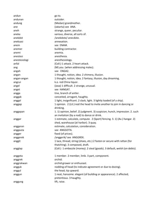 andun go to.
andunan outsider.
andung (Medan) grandmother.
ane (Jakarta) see ANA.
aneh strange, queer, peculiar.
aneka various, diverse, all sorts of.
anekdot /anekdote/ anecdote.
aneksasi annexation.
anem see ENAM.
anemer building contractor.
anemi anemia.
anestesi anesthesia.
anestesiologi anesthesiology.
anfal (Coll.) 1 attack. 2 heart attack.
ang (M) you (when addressing males).
angah see ENGA2.
angan 1 thought, notion, idea. 2 chimera, illusion.
angan-angan 1 thought, notion, idea. 2 fantasy, illusion, day dreaming.
angcui k.o. red China liquor.
angel (Java) 1 difficult. 2 strange, unusual.
anget see HANGAT.
angga tine, branch of antler.
anggak conceited, arrogant, haughty.
anggal 1 light, insignificant. 2 slack, light. 3 lightly loaded (of a ship).
anggap 1 opinion. 2 (Lit.) nod the head to invite another to join in dancing or
drinking.
anggapan 1. 1) opinion, belief. 2) judgment. 3) suspicion, hunch, impression. 2. such
an invitation (by a nod) to dance or drink.
anggar 1 estimate, calculate, compute. 2 (Sport) fencing. 3. 1) (Av.) hangar. 2)
shed, warehouse (at harbor). 3 quay.
anggaran estimate, calculation, consideration.
anggauta see ANGGOTA.
angger fixed (of prices).
anggerek /anggerik/ see ANGGREK.
anggit 1 lace, thread, string (shoes, etc.) 2 fasten or secure with rattan (for
thatching). 3 composed, draft.
angglap (Coll.) 1 embezzle (money). 2 steal (goods). 3 default, welsh (on debts).
anggota 1 member. 2 member, limb. 3 part, component.
anggrek orchid.
anggrekwan orchid grower or enthusiast.
angguk nodding of head (to indicate agreement or due to dozing).
anggul the head, tip upward.
anggun 1 neat, hansome. elegant (of building or appearance). 2 affected,
pretentious. 3 haughty.
anggung lift, raise.
 