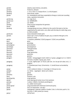 gendak (Jakarta, Java) mistress, concubine.
gendala hindrance, obstacle.
gendang 1. 1) k.o. drum. 2) mosque drum. 2. a roll (of paper).
gendeng (Java) dumb, stupid.
gender k.o. metallophone with keys suspended on thongs or cords over sounding
tubes, a gamelan instrument.
genderang k.o. large drum.
genderuwo see GENDRUWO.
gendi see KENDI.
gending (Java) musical composition for gamelan.
gendir see GENDER.
gendong meng-gendong carry (esp. children) on the small of the back or the hip,
supported by the waist and o. arm, often with the help of a cloth sling, carry
(a child) astraddle.
gendruwo (Java) malevolent (male) spirit.
genduk (Java) 1 girl. 2 term of address for girls, esp. as nduk for little girls or for
waitress or maid.
gendut 1 corpulent, potbellied. 2 (Coll.) pregnant. 3 (Coll.) very profitable.
gene gene.
genealogi genealogy.
genealogisasi generalization.
genelalogis genealogistical.
generalisir meng-generalize.
generasi generation.
generatif (Ling.) generative.
generator generator.
genetika genetics.
genggam handful. meng-genggam clutch, hold in o.'s grasp. genggam-an 1 s.t. held in
the hand, a handful. 2 grasp, grip, clutch.
genggang 1. 1) ajar, slightly open. 2) fissure, split. ber-, ter- be ajar (of a door, etc.). 2.
gingham.
genggong 1. 1) bamboo jew's harp. 2) harmonica. 2. (small) house surrounded by
water.
gengsi 1. (Lit.) collateral relative. 2. 1) prestige .2) (Sl.) put on airs.
gengsot k.o. dance. ng-gengsot dance such a dance.
genial genial.
genialitas geniality.
genit firtatious, vain.
genitif,genitip (Ling.) genitive.
genjah early-ripening (of certain rice or fruit varieties).
genjang 1 askew. 2 (Math.) rhomboid, parallelogram.
genjer k.o. edible riverine plant.
genjer-genjer song associated with Indonesian Communist party.
genjik (Vul.) an imprecation : you pig !
genjot meng-genjot 1 operate a pedal or treadle. 2 do s.t. all at once, push s.t. to
the limits. 3 (Mil.) attack (en masse).
genjur stiff (of hair).
 