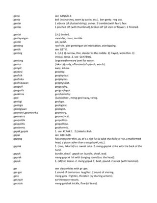 gensi see GENGSI 2.
genta bell (in churches, worn by cattle, etc.). ber-genta ring out.
gentar 1 vibrate (of plucked string), quiver. 2 tremble (with fear), fear.
gentas 1 pinched off (with thumbnail), broken off (of stem of flower). 2 finished.
gentat (Lit.) dented.
gentayangan meander, roam, ramble.
gentel pill, pellet.
genteng roof-tile. per-gentengan-an imbrication, overlapping.
gentik see GETIK.
genting 1. (Lit.) 1) narrow, thin, slender in the middle. 2) frayed, worn thin. 3)
critical, tense. 2. see GENTENG.
gentong large earthenware bowl for water.
gentus (Jakarta) surly, offensive (of speech, words).
genyot awry, askew.
geodesi geodesy.
geofisik geophysical.
geofisika geophysics.
geofisikawan geophysicist.
geografi geography.
geografis geographycal.
geokimia geochemistry.
geol (Sunda) ber-, meng-geol sway, swing.
geologi geology.
geologis geological.
geologiwan geologist.
geometri,geometrika geometry.
geometris geometrical.
geopolitik geopolitics.
geopolitis geopolitical.
geotermis geothermic.
gepak,gepak 1. see KEPAK 1. 2.(Jakarta) kick.
gepar see GELEPAR.
gepeng flat and rather thin, us. of s.t. not flat (a cake that fails to rise, a malformed
head, a plate rather than a soup bowl, etc.).
geplak 1. (Java, Jakarta) k.o. sweet cake. 2. meng-geplak strike with the back of the
hand.
gepok bundle, sheaf. gepok-an bundle, sheaf, wad.
geprak meng-geprak hit with banging sound (us. the head).
gepuk 1. (M) fat, obese. 2. meng-gepuk 1) beat, pound. 2) crack (with hammer).
ger see also entries with gr- ger.
ger-ger 1 sound of boisterous laughter. 2 sound of snoring.
gera meng-gera frighten, threaten (by starling actions).
gerabah earthenware vessels.
gerabak meng-gerabak trickle, flow (of tears).
 