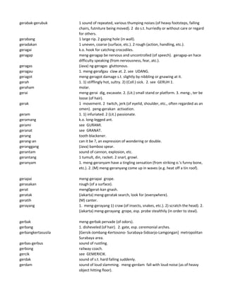 gerabak-gerubuk 1 sound of repeated, various thumping noises (of heavy footsteps, falling
chairs, futniture being moved). 2 do s.t. hurriedly or without care or regard
for others.
gerabang 1 large rip. 2 gaping hole (in wall).
geradakan 1 uneven, coarse (surface, etc.). 2 rough (action, handling, etc.).
geragai k.o. hook for catching crocodiles.
geragap meng-geragap be nervous and uncontrolled (of speech). geragap-an hace
difficulty speaking (from nervousness, fear, atc.).
geragas (Java) ng-geragas gluttonous.
geragau 1. meng-gerafgau claw at. 2. see UDANG.
geragot meng-geragot damage s.t. slightly by nibbling or gnawing at it.
gerah 1. 1) stifflingly hot, sultry. 2) (Coll.) sick. 2. see GERUH 1.
geraham molar.
gerai meng-gerai dig, excavate. 2. (Lit.) small stand or platform. 3. meng-, ter be
loose (of hair).
gerak 1 movement. 2 twitch, jerk (of eyelid, shoulder, etc., often regarded as an
omen). peng-gerakan activation.
geram 1. 1) infuriated. 2 (Lit.) passionate.
geramang k.o. long-legged ant.
gerami see GURAMI.
geranat see GRANAT.
gerang tooth blackener.
gerang-an can it be ?, an expression of wondering or double.
geranggang (Java) bamboo spear.
gerantam sound of cannon, explosion, etc.
gerantang 1 tumult, din, racket. 2 snarl, growl.
geranyam 1. meng-geranyam have a tingling sensation (from striking o.'s funny bone,
etc.). 2. (M) meng-geranyang come up in waves (e.g. heat off a tin roof).
gerapai meng-gerapai grope.
gerasakan rough (of a surface).
gerat meng0gerat-kan gnash.
geratak (Jakarta) meng-geratak search, look for (everywhere).
geratih (M) canter.
gerayang 1. meng-gerayang 1) craw (of insects, snakes, etc.). 2) scratch the head). 2.
(Jakarta) meng-gerayang grope, esp. probe stealthily (in order to steal).
gerbak meng-gerbak pervade (of odors).
gerbang 1. disheveled (of hair). 2. gate, esp. ceremonial arches.
gerbangkertasusila [Gersik-Jombang-Kertosono- Surabaya-Sidoarjo-Lamgongan] metropolitan
Surabaya area.
gerbas-gerbus sound of rustling.
gerbong railway coach.
gercik see GEMERICIK.
gerdak sound of s.t. hard falling suddenly.
gerdam sound of loud slamming. meng-gerdam fall with loud noise (as of heavy
object hitting floor).
 